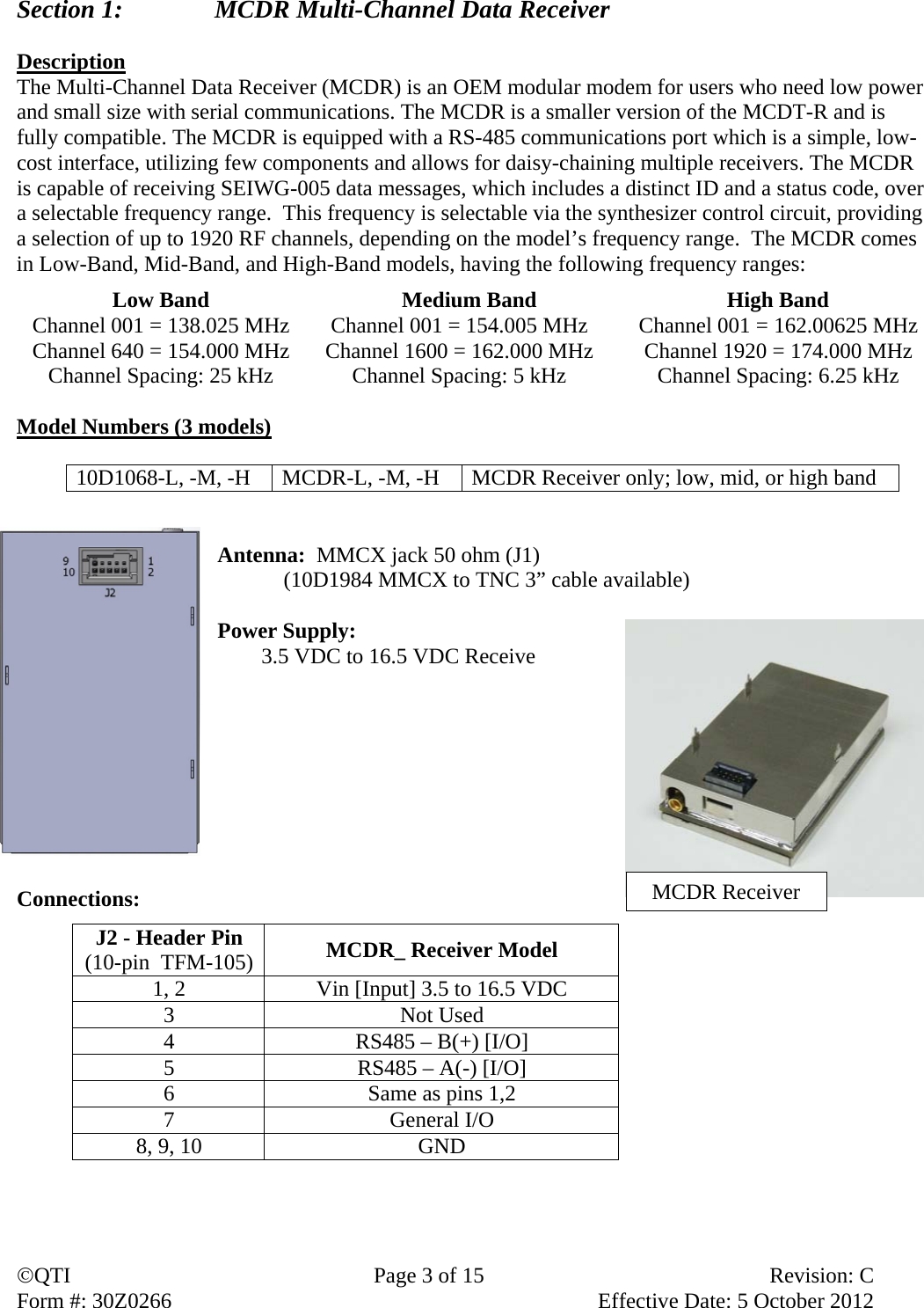 QTI  Page 3 of 15  Revision: C Form #: 30Z0266    Effective Date: 5 October 2012 Section 1:    MCDR Multi-Channel Data Receiver  Description The Multi-Channel Data Receiver (MCDR) is an OEM modular modem for users who need low power and small size with serial communications. The MCDR is a smaller version of the MCDT-R and is fully compatible. The MCDR is equipped with a RS-485 communications port which is a simple, low-cost interface, utilizing few components and allows for daisy-chaining multiple receivers. The MCDR is capable of receiving SEIWG-005 data messages, which includes a distinct ID and a status code, over a selectable frequency range.  This frequency is selectable via the synthesizer control circuit, providing a selection of up to 1920 RF channels, depending on the model’s frequency range.  The MCDR comes in Low-Band, Mid-Band, and High-Band models, having the following frequency ranges: Low Band  Medium Band  High Band Channel 001 = 138.025 MHz  Channel 001 = 154.005 MHz  Channel 001 = 162.00625 MHz Channel 640 = 154.000 MHz  Channel 1600 = 162.000 MHz  Channel 1920 = 174.000 MHz Channel Spacing: 25 kHz  Channel Spacing: 5 kHz  Channel Spacing: 6.25 kHz  Model Numbers (3 models)  10D1068-L, -M, -H  MCDR-L, -M, -H  MCDR Receiver only; low, mid, or high band   Antenna:  MMCX jack 50 ohm (J1)   (10D1984 MMCX to TNC 3” cable available)  Power Supply:         3.5 VDC to 16.5 VDC Receive        Connections:            J2 - Header Pin (10-pin  TFM-105) MCDR_ Receiver Model 1, 2  Vin [Input] 3.5 to 16.5 VDC 3 Not Used 4  RS485 – B(+) [I/O] 5  RS485 – A(-) [I/O] 6  Same as pins 1,2 7 General I/O 8, 9, 10  GND MCDR Receiver 