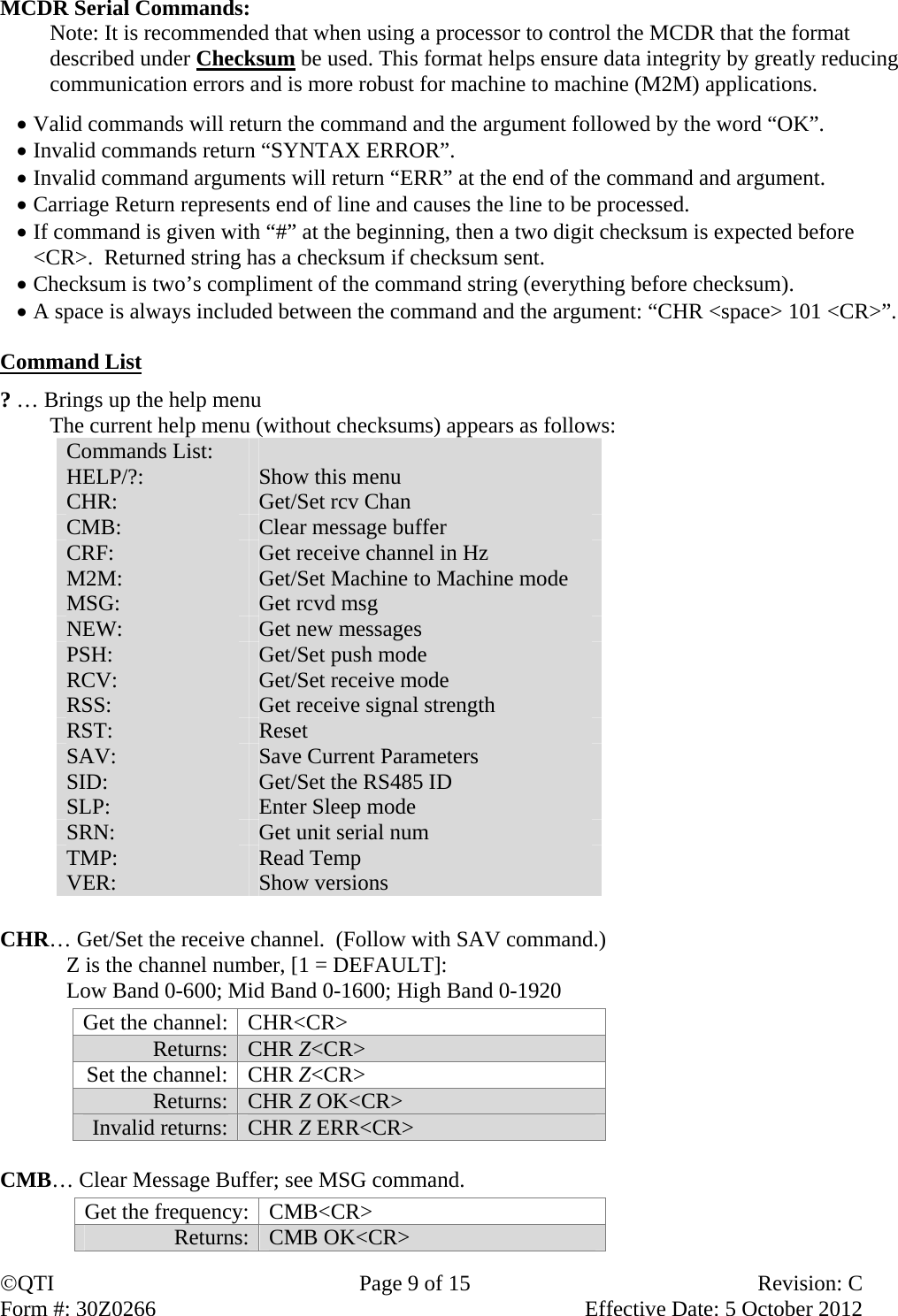 QTI  Page 9 of 15  Revision: C Form #: 30Z0266    Effective Date: 5 October 2012 MCDR Serial Commands:  Note: It is recommended that when using a processor to control the MCDR that the format described under Checksum be used. This format helps ensure data integrity by greatly reducing communication errors and is more robust for machine to machine (M2M) applications.   Valid commands will return the command and the argument followed by the word “OK”.  Invalid commands return “SYNTAX ERROR”.  Invalid command arguments will return “ERR” at the end of the command and argument.  Carriage Return represents end of line and causes the line to be processed.  If command is given with “#” at the beginning, then a two digit checksum is expected before &lt;CR&gt;.  Returned string has a checksum if checksum sent.  Checksum is two’s compliment of the command string (everything before checksum).  A space is always included between the command and the argument: “CHR &lt;space&gt; 101 &lt;CR&gt;”.  Command List  ? … Brings up the help menu The current help menu (without checksums) appears as follows: Commands List:   HELP/?:  Show this menu CHR:  Get/Set rcv Chan CMB:  Clear message buffer CRF:  Get receive channel in Hz M2M:  Get/Set Machine to Machine mode MSG:  Get rcvd msg NEW:  Get new messages PSH:  Get/Set push mode RCV:  Get/Set receive mode RSS:  Get receive signal strength RST:  Reset SAV:  Save Current Parameters SID:  Get/Set the RS485 ID SLP:  Enter Sleep mode SRN:  Get unit serial num TMP:  Read Temp VER:  Show versions     CHR… Get/Set the receive channel.  (Follow with SAV command.)    Z is the channel number, [1 = DEFAULT]:     Low Band 0-600; Mid Band 0-1600; High Band 0-1920 Get the channel:  CHR&lt;CR&gt; Returns:   CHR Z&lt;CR&gt; Set the channel:  CHR Z&lt;CR&gt; Returns:   CHR Z OK&lt;CR&gt; Invalid returns:  CHR Z ERR&lt;CR&gt;  CMB… Clear Message Buffer; see MSG command. Get the frequency:  CMB&lt;CR&gt;  Returns: CMB OK&lt;CR&gt; 