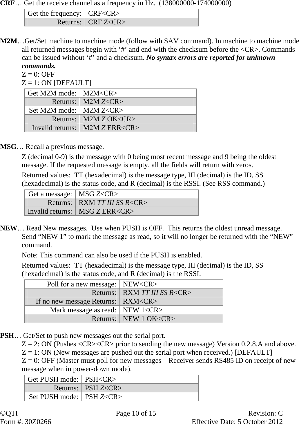 QTI  Page 10 of 15  Revision: C Form #: 30Z0266    Effective Date: 5 October 2012  CRF… Get the receive channel as a frequency in Hz.  (138000000-174000000) Get the frequency:  CRF&lt;CR&gt;  Returns: CRF Z&lt;CR&gt;  M2M…Get/Set machine to machine mode (follow with SAV command). In machine to machine mode all returned messages begin with ‘#’ and end with the checksum before the &lt;CR&gt;. Commands can be issued without ‘#’ and a checksum. No syntax errors are reported for unknown commands.   Z = 0: OFF   Z = 1: ON [DEFAULT] Get M2M mode: M2M&lt;CR&gt; Returns: M2M Z&lt;CR&gt; Set M2M mode: M2M Z&lt;CR&gt; Returns: M2M Z OK&lt;CR&gt; Invalid returns: M2M Z ERR&lt;CR&gt;  MSG… Recall a previous message.     Z (decimal 0-9) is the message with 0 being most recent message and 9 being the oldest message. If the requested message is empty, all the fields will return with zeros.    Returned values:  TT (hexadecimal) is the message type, III (decimal) is the ID, SS (hexadecimal) is the status code, and R (decimal) is the RSSI. (See RSS command.) Get a message:  MSG Z&lt;CR&gt; Returns:  RXM TT III SS R&lt;CR&gt; Invalid returns:  MSG Z ERR&lt;CR&gt;  NEW… Read New messages.  Use when PUSH is OFF.  This returns the oldest unread message.  Send “NEW 1” to mark the message as read, so it will no longer be returned with the “NEW” command.   Note: This command can also be used if the PUSH is enabled.   Returned values:  TT (hexadecimal) is the message type, III (decimal) is the ID, SS (hexadecimal) is the status code, and R (decimal) is the RSSI. Poll for a new message: NEW&lt;CR&gt; Returns: RXM TT III SS R&lt;CR&gt; If no new message Returns: RXM&lt;CR&gt; Mark message as read: NEW 1&lt;CR&gt; Returns: NEW 1 OK&lt;CR&gt;  PSH… Get/Set to push new messages out the serial port.  Z = 2: ON (Pushes &lt;CR&gt;&lt;CR&gt; prior to sending the new message) Version 0.2.8.A and above. Z = 1: ON (New messages are pushed out the serial port when received.) [DEFAULT] Z = 0: OFF (Master must poll for new messages – Receiver sends RS485 ID on receipt of new message when in power-down mode). Get PUSH mode:  PSH&lt;CR&gt; Returns:  PSH Z&lt;CR&gt; Set PUSH mode:  PSH Z&lt;CR&gt; 