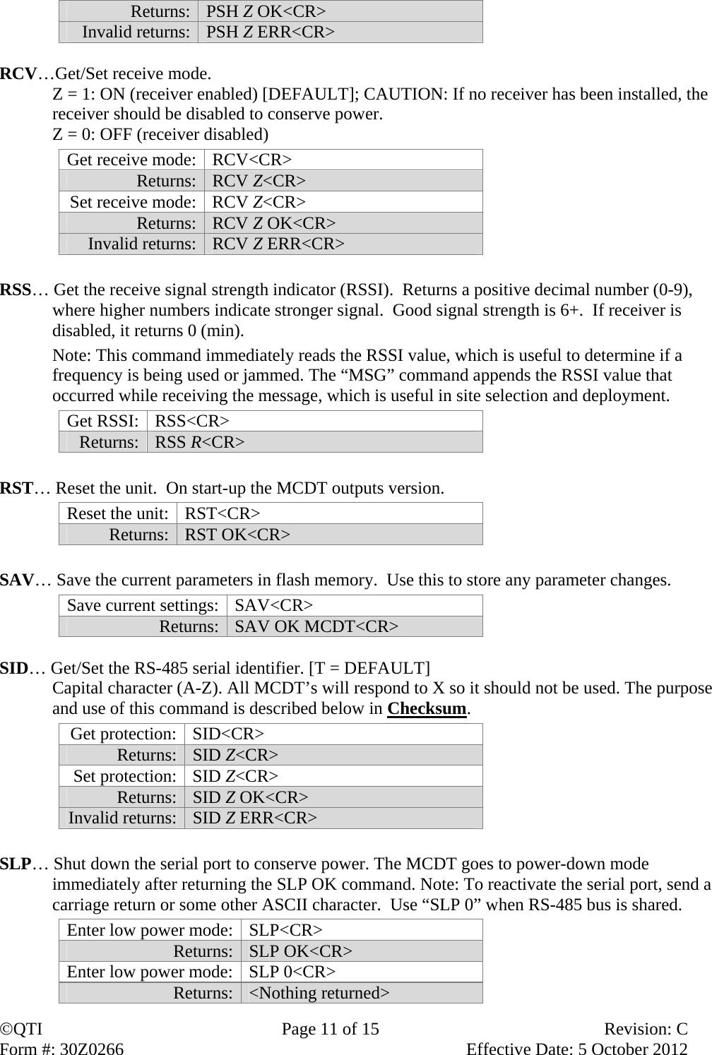 QTI  Page 11 of 15  Revision: C Form #: 30Z0266    Effective Date: 5 October 2012 Returns:  PSH Z OK&lt;CR&gt; Invalid returns:  PSH Z ERR&lt;CR&gt;  RCV…Get/Set receive mode. Z = 1: ON (receiver enabled) [DEFAULT]; CAUTION: If no receiver has been installed, the receiver should be disabled to conserve power. Z = 0: OFF (receiver disabled) Get receive mode:  RCV&lt;CR&gt; Returns:  RCV Z&lt;CR&gt; Set receive mode:  RCV Z&lt;CR&gt; Returns:  RCV Z OK&lt;CR&gt; Invalid returns:  RCV Z ERR&lt;CR&gt;  RSS… Get the receive signal strength indicator (RSSI).  Returns a positive decimal number (0-9), where higher numbers indicate stronger signal.  Good signal strength is 6+.  If receiver is disabled, it returns 0 (min).  Note: This command immediately reads the RSSI value, which is useful to determine if a frequency is being used or jammed. The “MSG” command appends the RSSI value that occurred while receiving the message, which is useful in site selection and deployment. Get RSSI:  RSS&lt;CR&gt; Returns:  RSS R&lt;CR&gt;  RST… Reset the unit.  On start-up the MCDT outputs version. Reset the unit:  RST&lt;CR&gt; Returns:  RST OK&lt;CR&gt;  SAV… Save the current parameters in flash memory.  Use this to store any parameter changes. Save current settings:  SAV&lt;CR&gt; Returns:  SAV OK MCDT&lt;CR&gt;  SID… Get/Set the RS-485 serial identifier. [T = DEFAULT] Capital character (A-Z). All MCDT’s will respond to X so it should not be used. The purpose and use of this command is described below in Checksum.  Get protection:  SID&lt;CR&gt; Returns:  SID Z&lt;CR&gt; Set protection:  SID Z&lt;CR&gt; Returns:  SID Z OK&lt;CR&gt; Invalid returns:  SID Z ERR&lt;CR&gt;  SLP… Shut down the serial port to conserve power. The MCDT goes to power-down mode immediately after returning the SLP OK command. Note: To reactivate the serial port, send a carriage return or some other ASCII character.  Use “SLP 0” when RS-485 bus is shared. Enter low power mode:  SLP&lt;CR&gt; Returns:  SLP OK&lt;CR&gt; Enter low power mode:  SLP 0&lt;CR&gt; Returns:  &lt;Nothing returned&gt; 