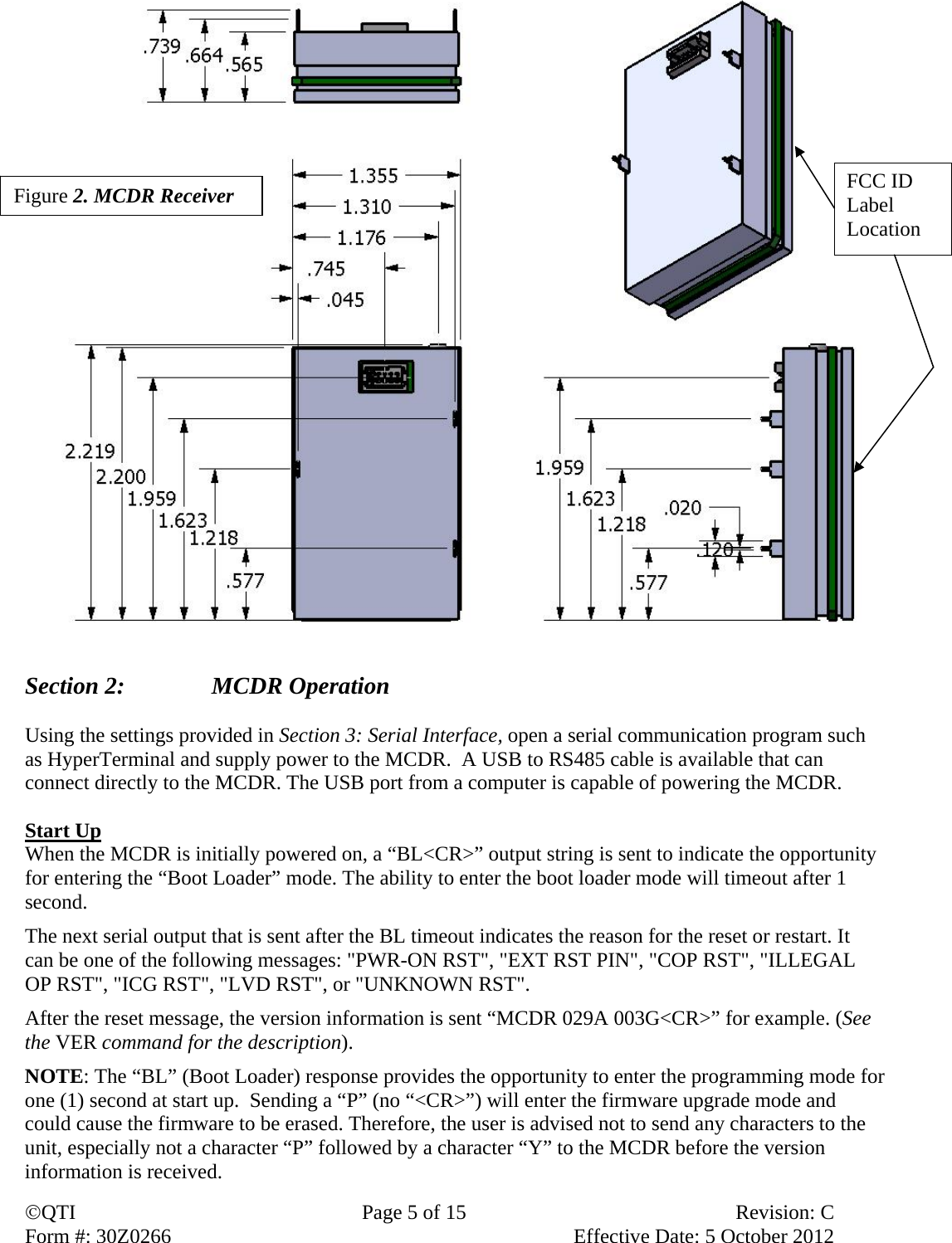 QTI  Page 5 of 15  Revision: C Form #: 30Z0266    Effective Date: 5 October 2012                         Section 2:    MCDR Operation  Using the settings provided in Section 3: Serial Interface, open a serial communication program such as HyperTerminal and supply power to the MCDR.  A USB to RS485 cable is available that can connect directly to the MCDR. The USB port from a computer is capable of powering the MCDR.   Start Up When the MCDR is initially powered on, a “BL&lt;CR&gt;” output string is sent to indicate the opportunity for entering the “Boot Loader” mode. The ability to enter the boot loader mode will timeout after 1 second.  The next serial output that is sent after the BL timeout indicates the reason for the reset or restart. It can be one of the following messages: &quot;PWR-ON RST&quot;, &quot;EXT RST PIN&quot;, &quot;COP RST&quot;, &quot;ILLEGAL OP RST&quot;, &quot;ICG RST&quot;, &quot;LVD RST&quot;, or &quot;UNKNOWN RST&quot;.  After the reset message, the version information is sent “MCDR 029A 003G&lt;CR&gt;” for example. (See the VER command for the description). NOTE: The “BL” (Boot Loader) response provides the opportunity to enter the programming mode for one (1) second at start up.  Sending a “P” (no “&lt;CR&gt;”) will enter the firmware upgrade mode and could cause the firmware to be erased. Therefore, the user is advised not to send any characters to the unit, especially not a character “P” followed by a character “Y” to the MCDR before the version information is received.  Figure 2. MCDR Receiver FCC ID Label Location 