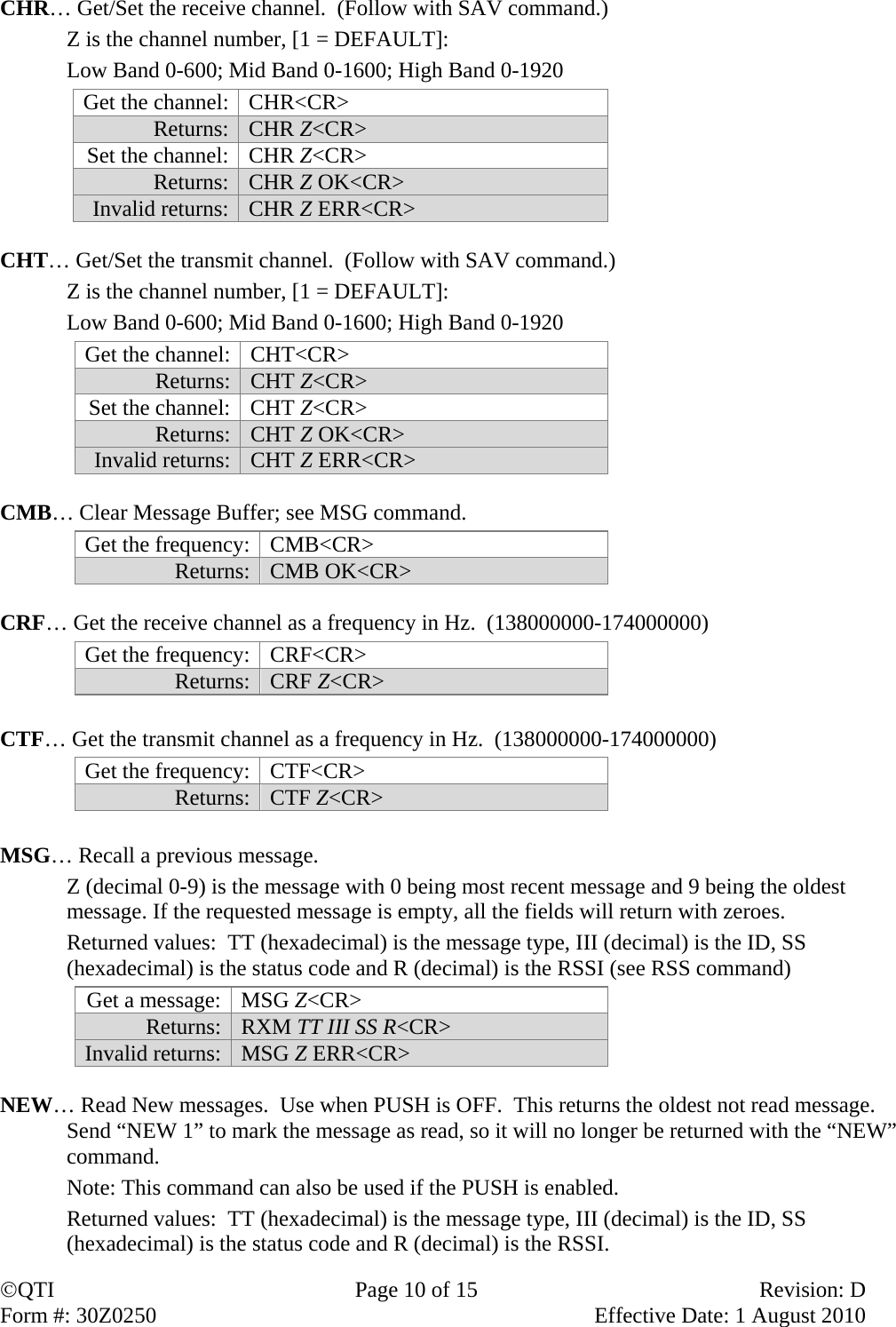 QTI  Page 10 of 15  Revision: D Form #: 30Z0250    Effective Date: 1 August 2010 CHR… Get/Set the receive channel.  (Follow with SAV command.)    Z is the channel number, [1 = DEFAULT]:     Low Band 0-600; Mid Band 0-1600; High Band 0-1920 Get the channel:  CHR&lt;CR&gt; Returns:   CHR Z&lt;CR&gt; Set the channel:  CHR Z&lt;CR&gt; Returns:   CHR Z OK&lt;CR&gt; Invalid returns:  CHR Z ERR&lt;CR&gt;  CHT… Get/Set the transmit channel.  (Follow with SAV command.)    Z is the channel number, [1 = DEFAULT]:     Low Band 0-600; Mid Band 0-1600; High Band 0-1920 Get the channel:  CHT&lt;CR&gt;  Returns: CHT Z&lt;CR&gt; Set the channel:  CHT Z&lt;CR&gt;  Returns: CHT Z OK&lt;CR&gt;  Invalid returns:  CHT Z ERR&lt;CR&gt;  CMB… Clear Message Buffer; see MSG command. Get the frequency:  CMB&lt;CR&gt;  Returns: CMB OK&lt;CR&gt;  CRF… Get the receive channel as a frequency in Hz.  (138000000-174000000) Get the frequency:  CRF&lt;CR&gt;  Returns: CRF Z&lt;CR&gt;  CTF… Get the transmit channel as a frequency in Hz.  (138000000-174000000) Get the frequency:  CTF&lt;CR&gt;  Returns: CTF Z&lt;CR&gt;  MSG… Recall a previous message.     Z (decimal 0-9) is the message with 0 being most recent message and 9 being the oldest message. If the requested message is empty, all the fields will return with zeroes.    Returned values:  TT (hexadecimal) is the message type, III (decimal) is the ID, SS (hexadecimal) is the status code and R (decimal) is the RSSI (see RSS command) Get a message:  MSG Z&lt;CR&gt; Returns:  RXM TT III SS R&lt;CR&gt; Invalid returns:  MSG Z ERR&lt;CR&gt;  NEW… Read New messages.  Use when PUSH is OFF.  This returns the oldest not read message.  Send “NEW 1” to mark the message as read, so it will no longer be returned with the “NEW” command.   Note: This command can also be used if the PUSH is enabled.   Returned values:  TT (hexadecimal) is the message type, III (decimal) is the ID, SS (hexadecimal) is the status code and R (decimal) is the RSSI. 