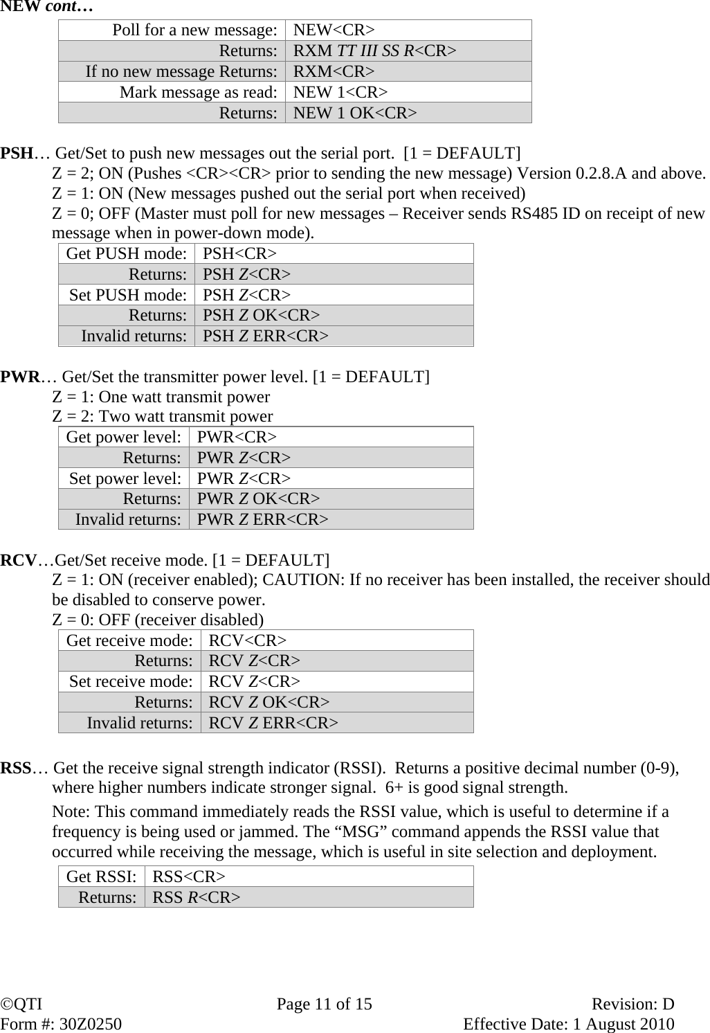 QTI  Page 11 of 15  Revision: D Form #: 30Z0250    Effective Date: 1 August 2010 NEW cont… Poll for a new message: NEW&lt;CR&gt; Returns: RXM TT III SS R&lt;CR&gt; If no new message Returns: RXM&lt;CR&gt; Mark message as read: NEW 1&lt;CR&gt; Returns: NEW 1 OK&lt;CR&gt;  PSH… Get/Set to push new messages out the serial port.  [1 = DEFAULT] Z = 2; ON (Pushes &lt;CR&gt;&lt;CR&gt; prior to sending the new message) Version 0.2.8.A and above. Z = 1: ON (New messages pushed out the serial port when received)  Z = 0; OFF (Master must poll for new messages – Receiver sends RS485 ID on receipt of new message when in power-down mode). Get PUSH mode:  PSH&lt;CR&gt; Returns:  PSH Z&lt;CR&gt; Set PUSH mode:  PSH Z&lt;CR&gt; Returns:  PSH Z OK&lt;CR&gt; Invalid returns:  PSH Z ERR&lt;CR&gt;  PWR… Get/Set the transmitter power level. [1 = DEFAULT] Z = 1: One watt transmit power  Z = 2: Two watt transmit power Get power level: PWR&lt;CR&gt; Returns:   PWR Z&lt;CR&gt; Set power level: PWR Z&lt;CR&gt; Returns: PWR Z OK&lt;CR&gt; Invalid returns: PWR Z ERR&lt;CR&gt;  RCV…Get/Set receive mode. [1 = DEFAULT] Z = 1: ON (receiver enabled); CAUTION: If no receiver has been installed, the receiver should be disabled to conserve power. Z = 0: OFF (receiver disabled) Get receive mode:  RCV&lt;CR&gt; Returns:  RCV Z&lt;CR&gt; Set receive mode:  RCV Z&lt;CR&gt; Returns:  RCV Z OK&lt;CR&gt; Invalid returns:  RCV Z ERR&lt;CR&gt;  RSS… Get the receive signal strength indicator (RSSI).  Returns a positive decimal number (0-9), where higher numbers indicate stronger signal.  6+ is good signal strength.  Note: This command immediately reads the RSSI value, which is useful to determine if a frequency is being used or jammed. The “MSG” command appends the RSSI value that occurred while receiving the message, which is useful in site selection and deployment. Get RSSI:  RSS&lt;CR&gt; Returns:  RSS R&lt;CR&gt; 