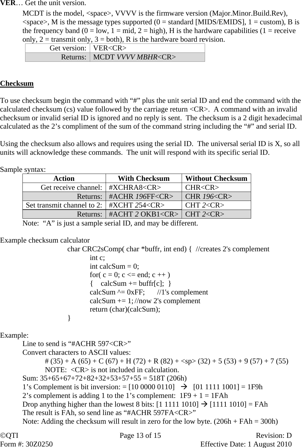 QTI  Page 13 of 15  Revision: D Form #: 30Z0250    Effective Date: 1 August 2010 VER… Get the unit version.    MCDT is the model, &lt;space&gt;, VVVV is the firmware version (Major.Minor.Build.Rev), &lt;space&gt;, M is the message types supported (0 = standard [MIDS/EMIDS], 1 = custom), B is the frequency band (0 = low, 1 = mid, 2 = high), H is the hardware capabilities (1 = receive only, 2 = transmit only, 3 = both), R is the hardware board revision. Get version:  VER&lt;CR&gt; Returns:  MCDT VVVV MBHR&lt;CR&gt;   Checksum  To use checksum begin the command with “#” plus the unit serial ID and end the command with the calculated checksum (cs) value followed by the carriage return &lt;CR&gt;.  A command with an invalid checksum or invalid serial ID is ignored and no reply is sent.  The checksum is a 2 digit hexadecimal calculated as the 2’s compliment of the sum of the command string including the “#” and serial ID.    Using the checksum also allows and requires using the serial ID.  The universal serial ID is X, so all units will acknowledge these commands.  The unit will respond with its specific serial ID.  Sample syntax:  Action  With Checksum  Without Checksum Get receive channel:  #XCHRA8&lt;CR&gt;  CHR&lt;CR&gt; Returns:  #ACHR 196FF&lt;CR&gt;  CHR 196&lt;CR&gt; Set transmit channel to 2:  #XCHT 254&lt;CR&gt; CHT 2&lt;CR&gt; Returns:  #ACHT 2 OKB1&lt;CR&gt; CHT 2&lt;CR&gt;   Note:  “A” is just a sample serial ID, and may be different.  Example checksum calculator char CRC2sComp( char *buffr, int end) {  //creates 2&apos;s complement    int c;   int calcSum = 0;   for( c = 0; c &lt;= end; c ++ )   {    calcSum += buffr[c];  }   calcSum ^= 0xFF;  //1&apos;s complement   calcSum += 1; //now 2&apos;s complement  return (char)(calcSum); }  Example: Line to send is “#ACHR 597&lt;CR&gt;” Convert characters to ASCII values:  # (35) + A (65) + C (67) + H (72) + R (82) + &lt;sp&gt; (32) + 5 (53) + 9 (57) + 7 (55)   NOTE:  &lt;CR&gt; is not included in calculation. Sum: 35+65+67+72+82+32+53+57+55 = 518T (206h) 1’s Complement is bit inversion: = [10 0000 0110]      [01 1111 1001] = 1F9h 2’s complement is adding 1 to the 1’s complement:  1F9 + 1 = 1FAh Drop anything higher than the lowest 8 bits: [1 1111 1010]  [1111 1010] = FAh The result is FAh, so send line as “#ACHR 597FA&lt;CR&gt;” Note: Adding the checksum will result in zero for the low byte. (206h + FAh = 300h) 