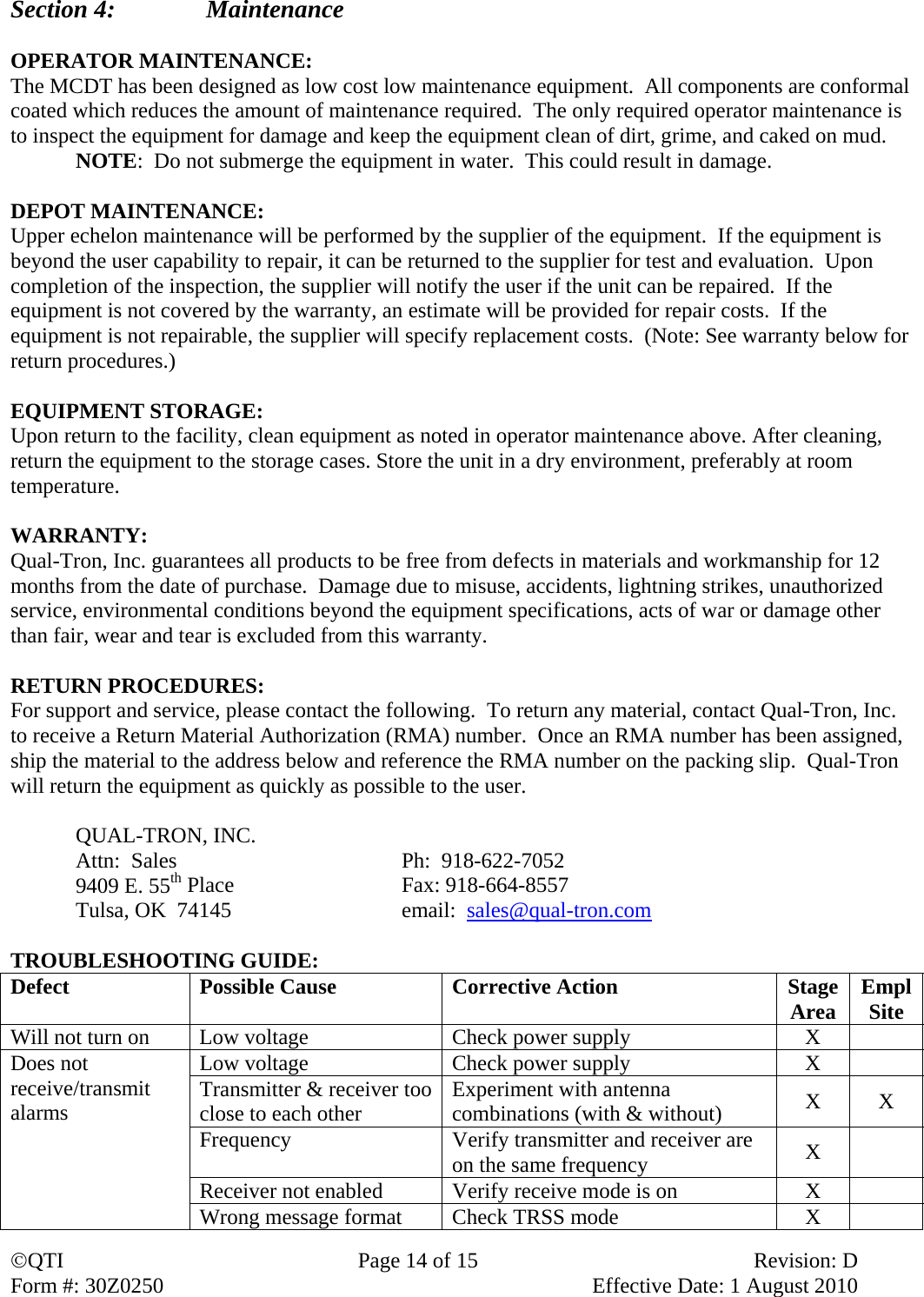 QTI  Page 14 of 15  Revision: D Form #: 30Z0250    Effective Date: 1 August 2010 Section 4:    Maintenance  OPERATOR MAINTENANCE: The MCDT has been designed as low cost low maintenance equipment.  All components are conformal coated which reduces the amount of maintenance required.  The only required operator maintenance is to inspect the equipment for damage and keep the equipment clean of dirt, grime, and caked on mud. NOTE:  Do not submerge the equipment in water.  This could result in damage.  DEPOT MAINTENANCE: Upper echelon maintenance will be performed by the supplier of the equipment.  If the equipment is beyond the user capability to repair, it can be returned to the supplier for test and evaluation.  Upon completion of the inspection, the supplier will notify the user if the unit can be repaired.  If the equipment is not covered by the warranty, an estimate will be provided for repair costs.  If the equipment is not repairable, the supplier will specify replacement costs.  (Note: See warranty below for return procedures.)  EQUIPMENT STORAGE: Upon return to the facility, clean equipment as noted in operator maintenance above. After cleaning, return the equipment to the storage cases. Store the unit in a dry environment, preferably at room temperature.  WARRANTY: Qual-Tron, Inc. guarantees all products to be free from defects in materials and workmanship for 12 months from the date of purchase.  Damage due to misuse, accidents, lightning strikes, unauthorized service, environmental conditions beyond the equipment specifications, acts of war or damage other than fair, wear and tear is excluded from this warranty.  RETURN PROCEDURES: For support and service, please contact the following.  To return any material, contact Qual-Tron, Inc. to receive a Return Material Authorization (RMA) number.  Once an RMA number has been assigned, ship the material to the address below and reference the RMA number on the packing slip.  Qual-Tron will return the equipment as quickly as possible to the user.   QUAL-TRON, INC.     Attn:  Sales    Ph:  918-622-7052   9409 E. 55th Place   Fax: 918-664-8557   Tulsa, OK  74145      email:  sales@qual-tron.com  TROUBLESHOOTING GUIDE: Defect  Possible Cause  Corrective Action  StageArea  EmplSite Will not turn on  Low voltage  Check power supply  X   Does not receive/transmit alarms Low voltage  Check power supply  X   Transmitter &amp; receiver too close to each other  Experiment with antenna combinations (with &amp; without)  X X Frequency  Verify transmitter and receiver are on the same frequency  X  Receiver not enabled  Verify receive mode is on  X   Wrong message format  Check TRSS mode  X   