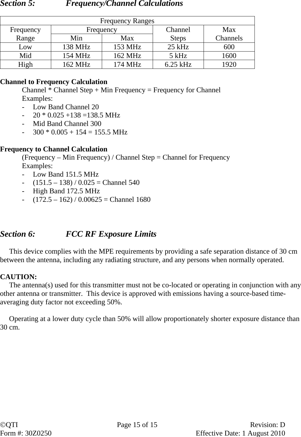 QTI  Page 15 of 15  Revision: D Form #: 30Z0250    Effective Date: 1 August 2010 Section 5:    Frequency/Channel Calculations  Frequency Ranges Frequency Range  Frequency  Channel Steps  Max Channels Min Max Low  138 MHz  153 MHz  25 kHz  600 Mid  154 MHz  162 MHz  5 kHz  1600 High  162 MHz  174 MHz  6.25 kHz  1920  Channel to Frequency Calculation   Channel * Channel Step + Min Frequency = Frequency for Channel  Examples: - Low Band Channel 20 - 20 * 0.025 +138 =138.5 MHz - Mid Band Channel 300 - 300 * 0.005 + 154 = 155.5 MHz  Frequency to Channel Calculation   (Frequency – Min Frequency) / Channel Step = Channel for Frequency  Examples: - Low Band 151.5 MHz - (151.5 – 138) / 0.025 = Channel 540 - High Band 172.5 MHz - (172.5 – 162) / 0.00625 = Channel 1680    Section 6:      FCC RF Exposure Limits       This device complies with the MPE requirements by providing a safe separation distance of 30 cm between the antenna, including any radiating structure, and any persons when normally operated.  CAUTION:       The antenna(s) used for this transmitter must not be co-located or operating in conjunction with any other antenna or transmitter.  This device is approved with emissions having a source-based time-averaging duty factor not exceeding 50%.       Operating at a lower duty cycle than 50% will allow proportionately shorter exposure distance than 30 cm.   