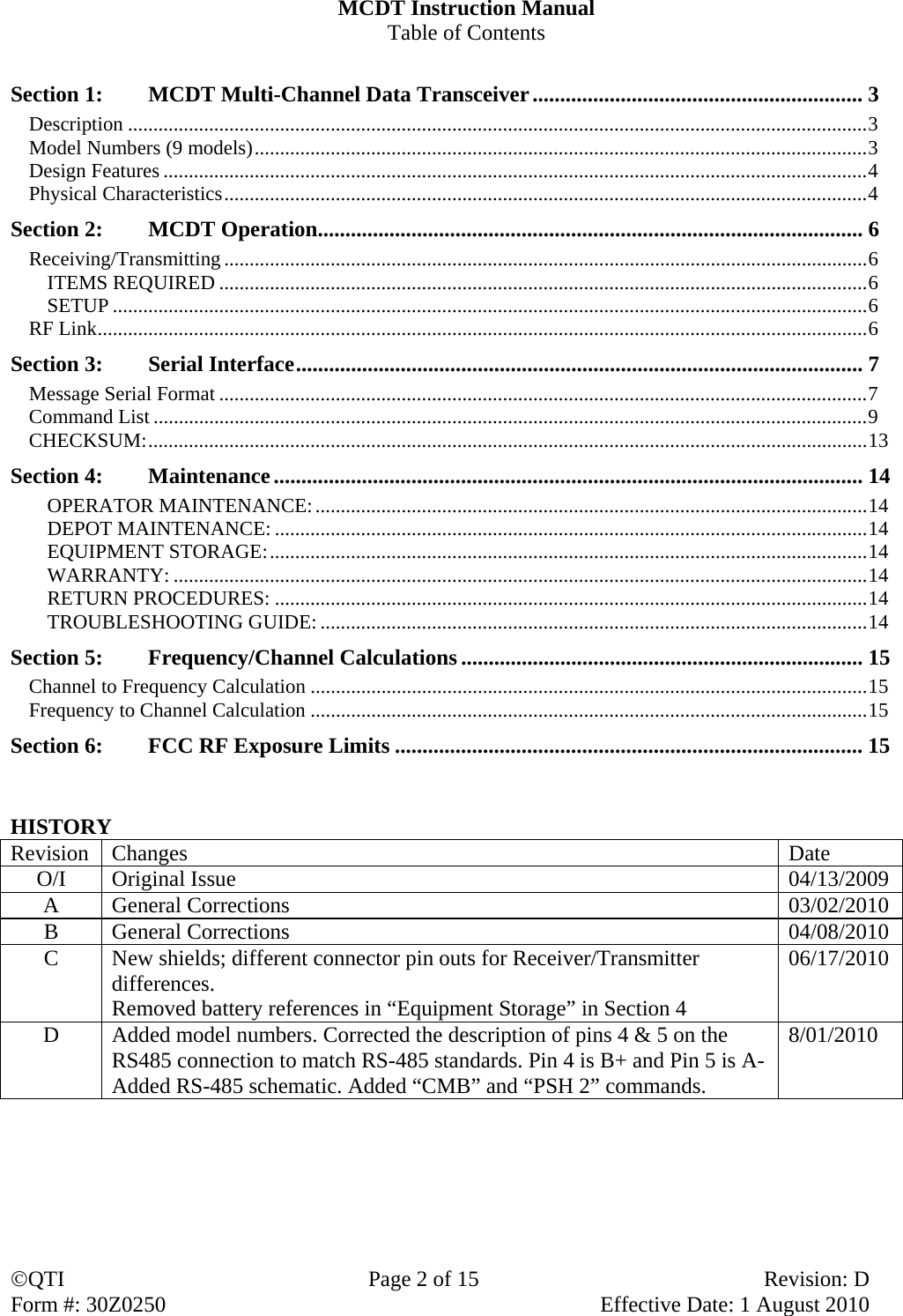 QTI  Page 2 of 15  Revision: D Form #: 30Z0250    Effective Date: 1 August 2010 MCDT Instruction Manual Table of Contents  Section 1:  MCDT Multi-Channel Data Transceiver ............................................................ 3 Description .................................................................................................................................................. 3 Model Numbers (9 models) ......................................................................................................................... 3 Design Features ........................................................................................................................................... 4 Physical Characteristics ............................................................................................................................... 4 Section 2:  MCDT Operation ................................................................................................... 6 Receiving/Transmitting ............................................................................................................................... 6 ITEMS REQUIRED ................................................................................................................................ 6 SETUP ..................................................................................................................................................... 6 RF Link ........................................................................................................................................................ 6 Section 3:  Serial Interface ....................................................................................................... 7 Message Serial Format ................................................................................................................................ 7 Command List ............................................................................................................................................. 9 CHECKSUM: .............................................................................................................................................. 13 Section 4:  Maintenance ........................................................................................................... 14 OPERATOR MAINTENANCE: ............................................................................................................. 14 DEPOT MAINTENANCE: ..................................................................................................................... 14 EQUIPMENT STORAGE: ...................................................................................................................... 14 WARRANTY: ......................................................................................................................................... 14 RETURN PROCEDURES: ..................................................................................................................... 14 TROUBLESHOOTING GUIDE: ............................................................................................................ 14 Section 5:  Frequency/Channel Calculations ......................................................................... 15 Channel to Frequency Calculation .............................................................................................................. 15 Frequency to Channel Calculation .............................................................................................................. 15 Section 6:    FCC RF Exposure Limits ..................................................................................... 15   HISTORY Revision Changes  Date O/I  Original Issue   04/13/2009 A General Corrections  03/02/2010 B General Corrections  04/08/2010 C  New shields; different connector pin outs for Receiver/Transmitter differences. Removed battery references in “Equipment Storage” in Section 4 06/17/2010 D  Added model numbers. Corrected the description of pins 4 &amp; 5 on the RS485 connection to match RS-485 standards. Pin 4 is B+ and Pin 5 is A- Added RS-485 schematic. Added “CMB” and “PSH 2” commands. 8/01/2010 