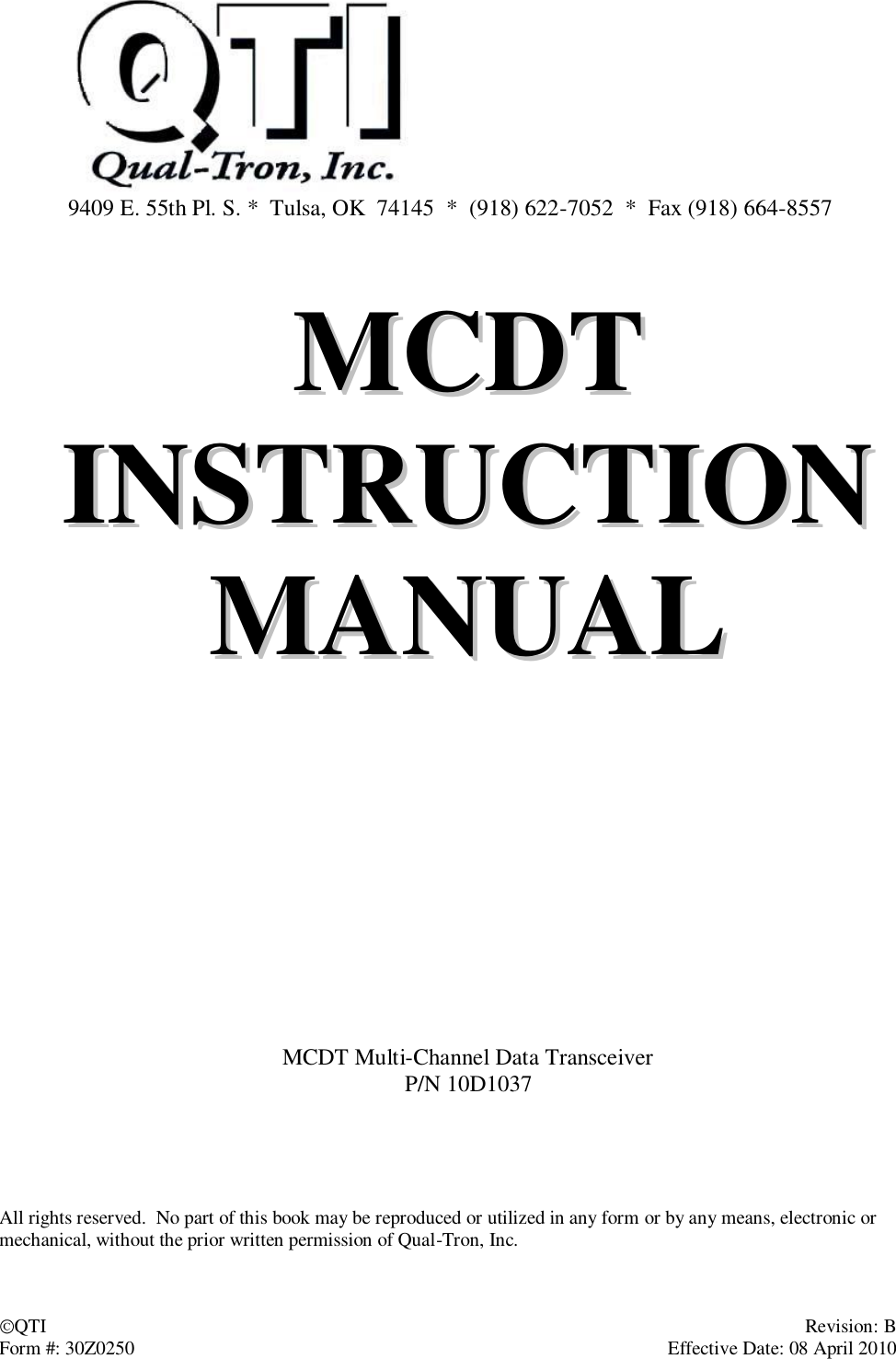 QTI    Revision: B Form #: 30Z0250    Effective Date: 08 April 2010   9409 E. 55th Pl. S. *  Tulsa, OK  74145  *  (918) 622-7052  *  Fax (918) 664-8557   MMCCDDTT  IINNSSTTRRUUCCTTIIOONN  MMAANNUUAALL          MCDT Multi-Channel Data Transceiver P/N 10D1037      All rights reserved.  No part of this book may be reproduced or utilized in any form or by any means, electronic or mechanical, without the prior written permission of Qual-Tron, Inc.  