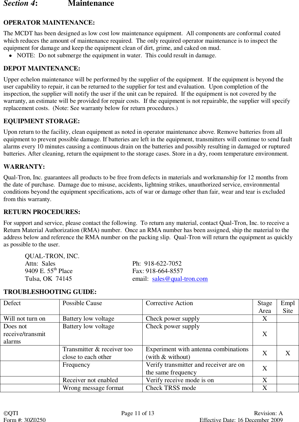 QTI  Page 11 of 13  Revision: A Form #: 30Z0250    Effective Date: 16 December 2009 Section 4:    Maintenance  OPERATOR MAINTENANCE: The MCDT has been designed as low cost low maintenance equipment.  All components are conformal coated which reduces the amount of maintenance required.  The only required operator maintenance is to inspect the equipment for damage and keep the equipment clean of dirt, grime, and caked on mud.  NOTE:  Do not submerge the equipment in water.  This could result in damage.  DEPOT MAINTENANCE: Upper echelon maintenance will be performed by the supplier of the equipment.  If the equipment is beyond the user capability to repair, it can be returned to the supplier for test and evaluation.  Upon completion of the inspection, the supplier will notify the user if the unit can be repaired.  If the equipment is not covered by the warranty, an estimate will be provided for repair costs.  If the equipment is not repairable, the supplier will specify replacement costs.  (Note: See warranty below for return procedures.)  EQUIPMENT STORAGE: Upon return to the facility, clean equipment as noted in operator maintenance above. Remove batteries from all equipment to prevent possible damage. If batteries are left in the equipment, transmitters will continue to send fault alarms every 10 minutes causing a continuous drain on the batteries and possibly resulting in damaged or ruptured batteries. After cleaning, return the equipment to the storage cases. Store in a dry, room temperature environment.  WARRANTY: Qual-Tron, Inc. guarantees all products to be free from defects in materials and workmanship for 12 months from the date of purchase.  Damage due to misuse, accidents, lightning strikes, unauthorized service, environmental conditions beyond the equipment specifications, acts of war or damage other than fair, wear and tear is excluded from this warranty.  RETURN PROCEDURES: For support and service, please contact the following.  To return any material, contact Qual-Tron, Inc. to receive a Return Material Authorization (RMA) number.  Once an RMA number has been assigned, ship the material to the address below and reference the RMA number on the packing slip.  Qual-Tron will return the equipment as quickly as possible to the user.   QUAL-TRON, INC.         Attn:  Sales        Ph:  918-622-7052   9409 E. 55th Place      Fax: 918-664-8557   Tulsa, OK  74145      email:  sales@qual-tron.com  TROUBLESHOOTING GUIDE: Defect Possible Cause Corrective Action Stage Area Empl Site Will not turn on Battery low voltage Check power supply X  Does not receive/transmit alarms Battery low voltage Check power supply X   Transmitter &amp; receiver too close to each other Experiment with antenna combinations (with &amp; without) X X  Frequency Verify transmitter and receiver are on the same frequency X    Receiver not enabled Verify receive mode is on X   Wrong message format Check TRSS mode X  