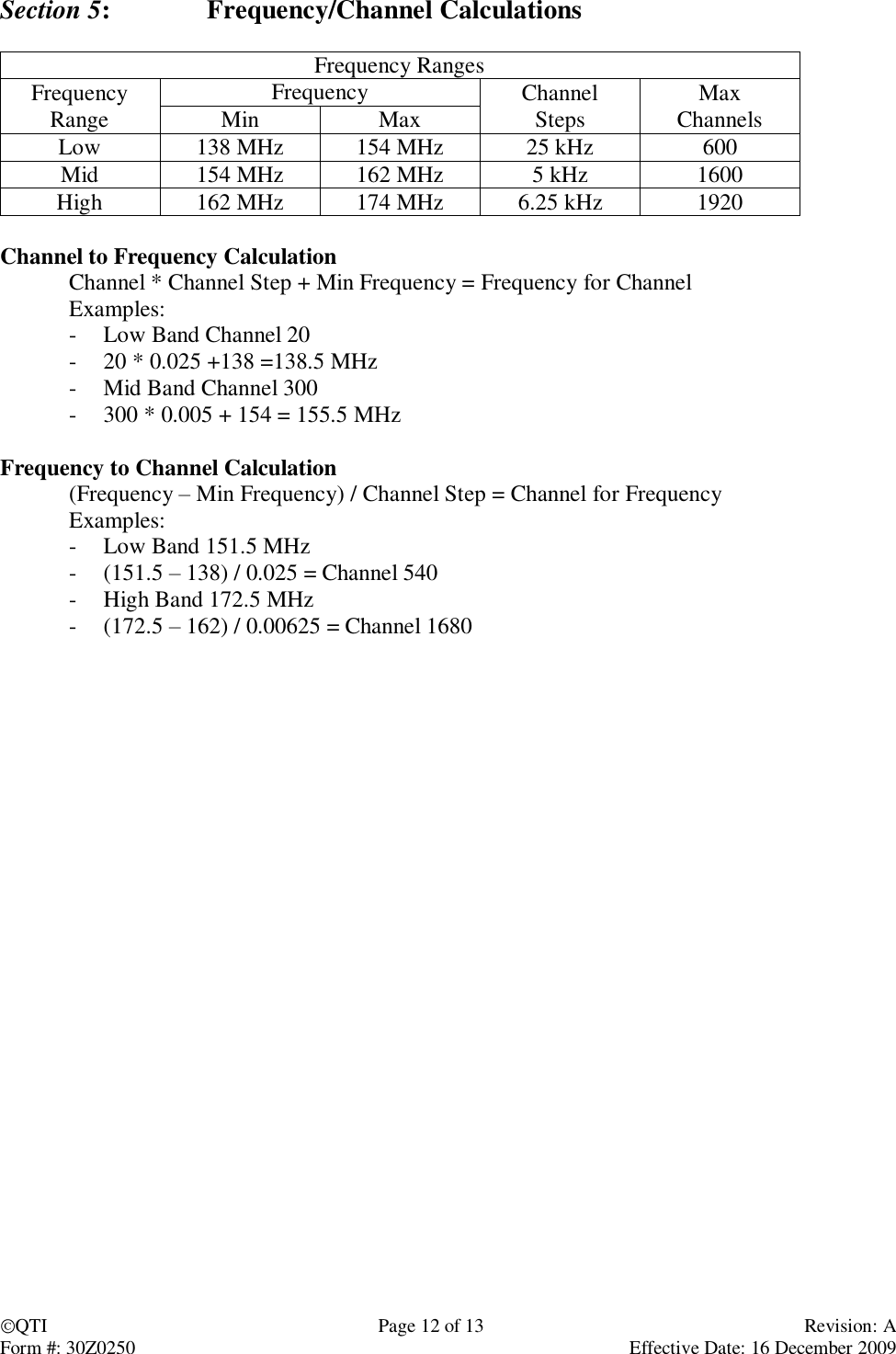 QTI  Page 12 of 13  Revision: A Form #: 30Z0250    Effective Date: 16 December 2009 Section 5:    Frequency/Channel Calculations  Frequency Ranges Frequency Range Frequency Channel Steps Max Channels Min Max Low 138 MHz 154 MHz 25 kHz 600 Mid 154 MHz 162 MHz 5 kHz 1600 High 162 MHz 174 MHz 6.25 kHz 1920  Channel to Frequency Calculation   Channel * Channel Step + Min Frequency = Frequency for Channel   Examples: - Low Band Channel 20 - 20 * 0.025 +138 =138.5 MHz - Mid Band Channel 300 - 300 * 0.005 + 154 = 155.5 MHz  Frequency to Channel Calculation   (Frequency – Min Frequency) / Channel Step = Channel for Frequency   Examples: - Low Band 151.5 MHz - (151.5 – 138) / 0.025 = Channel 540 - High Band 172.5 MHz - (172.5 – 162) / 0.00625 = Channel 1680  