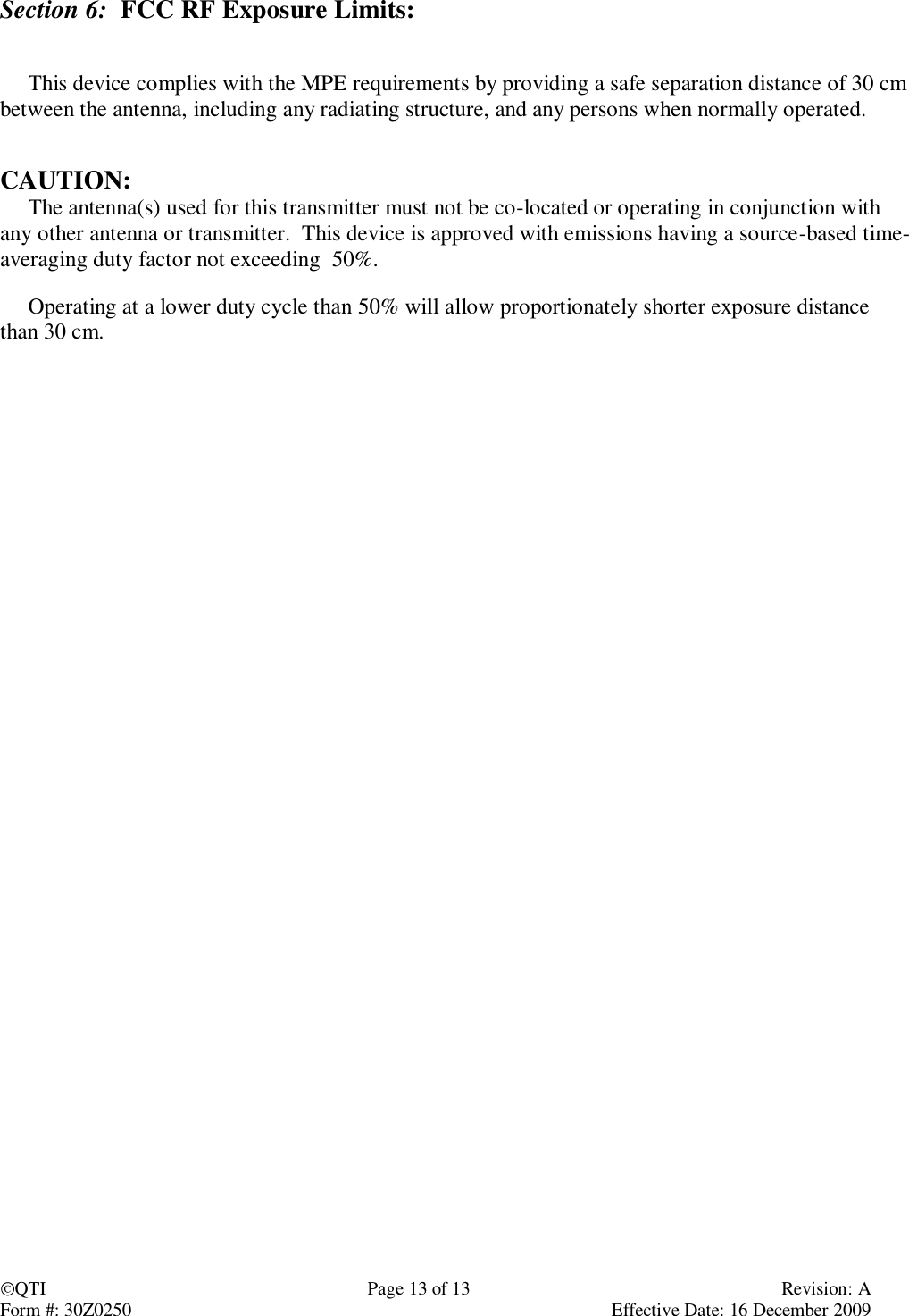 QTI  Page 13 of 13  Revision: A Form #: 30Z0250    Effective Date: 16 December 2009 Section 6:  FCC RF Exposure Limits:        This device complies with the MPE requirements by providing a safe separation distance of 30 cm between the antenna, including any radiating structure, and any persons when normally operated.   CAUTION:       The antenna(s) used for this transmitter must not be co-located or operating in conjunction with any other antenna or transmitter.  This device is approved with emissions having a source-based time-averaging duty factor not exceeding  50%.       Operating at a lower duty cycle than 50% will allow proportionately shorter exposure distance than 30 cm.          