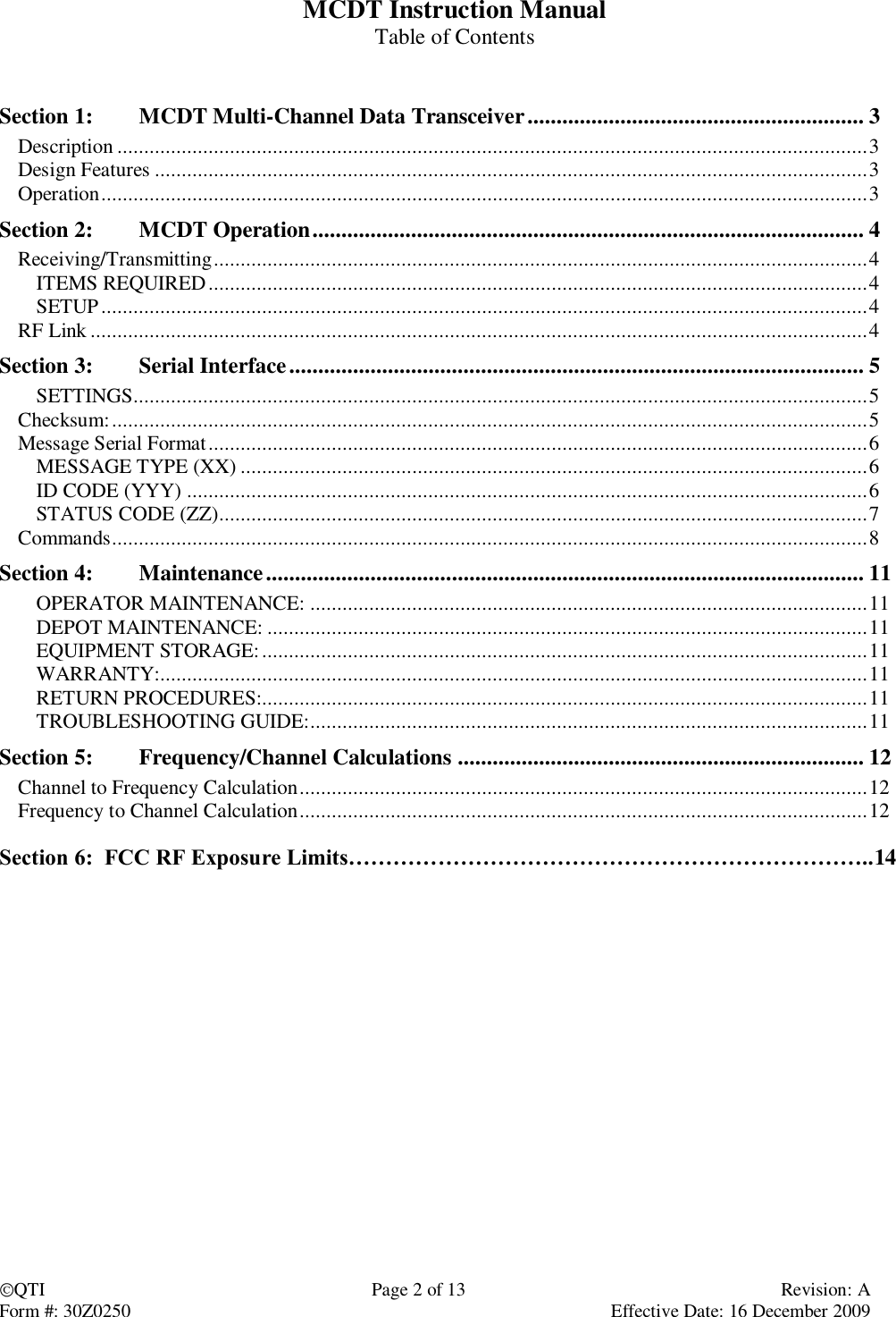 QTI  Page 2 of 13  Revision: A Form #: 30Z0250    Effective Date: 16 December 2009 MCDT Instruction Manual Table of Contents   Section 1:  MCDT Multi-Channel Data Transceiver .......................................................... 3 Description ............................................................................................................................................ 3 Design Features ..................................................................................................................................... 3 Operation ............................................................................................................................................... 3 Section 2:  MCDT Operation ............................................................................................... 4 Receiving/Transmitting .......................................................................................................................... 4 ITEMS REQUIRED ........................................................................................................................... 4 SETUP ............................................................................................................................................... 4 RF Link ................................................................................................................................................. 4 Section 3:  Serial Interface ................................................................................................... 5 SETTINGS ......................................................................................................................................... 5 Checksum: ............................................................................................................................................. 5 Message Serial Format ........................................................................................................................... 6 MESSAGE TYPE (XX) ..................................................................................................................... 6 ID CODE (YYY) ............................................................................................................................... 6 STATUS CODE (ZZ) ......................................................................................................................... 7 Commands ............................................................................................................................................. 8 Section 4:  Maintenance ....................................................................................................... 11 OPERATOR MAINTENANCE: ........................................................................................................ 11 DEPOT MAINTENANCE: ................................................................................................................ 11 EQUIPMENT STORAGE: ................................................................................................................. 11 WARRANTY:.................................................................................................................................... 11 RETURN PROCEDURES:................................................................................................................. 11 TROUBLESHOOTING GUIDE: ........................................................................................................ 11 Section 5:  Frequency/Channel Calculations ...................................................................... 12 Channel to Frequency Calculation .......................................................................................................... 12 Frequency to Channel Calculation .......................................................................................................... 12  Section 6:  FCC RF Exposure Limits……………………………………………………………..14     