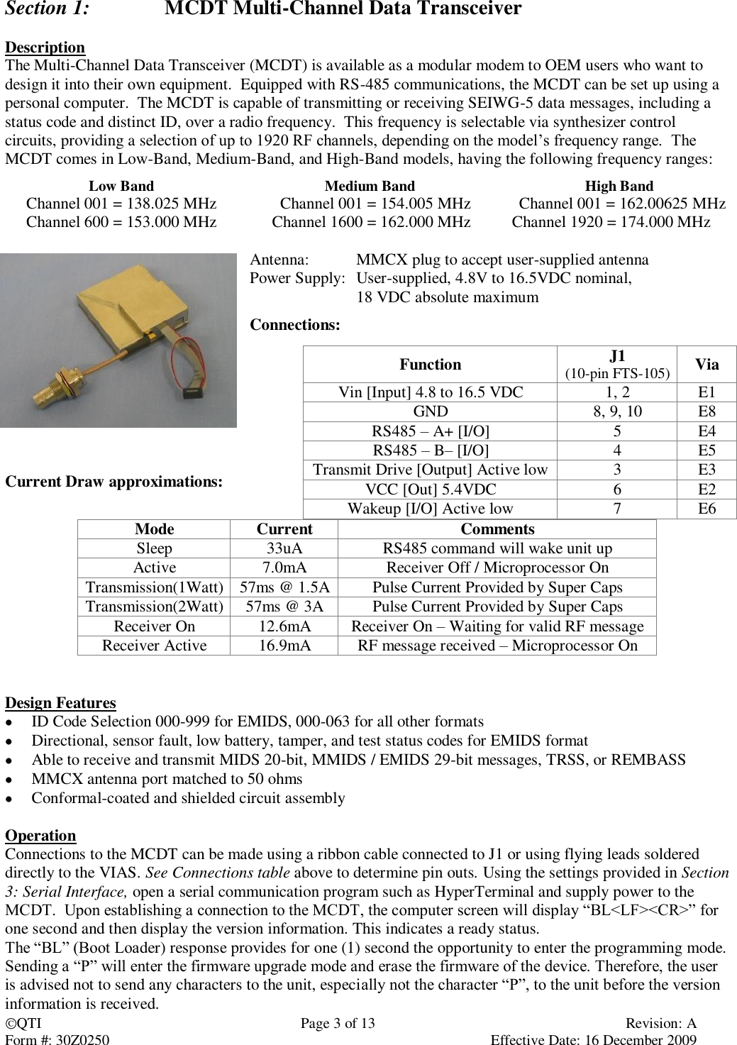 QTI  Page 3 of 13  Revision: A Form #: 30Z0250    Effective Date: 16 December 2009 Section 1:    MCDT Multi-Channel Data Transceiver  Description The Multi-Channel Data Transceiver (MCDT) is available as a modular modem to OEM users who want to design it into their own equipment.  Equipped with RS-485 communications, the MCDT can be set up using a personal computer.  The MCDT is capable of transmitting or receiving SEIWG-5 data messages, including a status code and distinct ID, over a radio frequency.  This frequency is selectable via synthesizer control circuits, providing a selection of up to 1920 RF channels, depending on the model’s frequency range.  The MCDT comes in Low-Band, Medium-Band, and High-Band models, having the following frequency ranges: Low Band Medium Band High Band Channel 001 = 138.025 MHz Channel 001 = 154.005 MHz Channel 001 = 162.00625 MHz Channel 600 = 153.000 MHz Channel 1600 = 162.000 MHz Channel 1920 = 174.000 MHz  Antenna:  MMCX plug to accept user-supplied antenna Power Supply:  User-supplied, 4.8V to 16.5VDC nominal,   18 VDC absolute maximum Connections:                  Current Draw approximations:   Mode Current Comments Sleep 33uA RS485 command will wake unit up Active 7.0mA Receiver Off / Microprocessor On Transmission(1Watt) 57ms @ 1.5A Pulse Current Provided by Super Caps Transmission(2Watt) 57ms @ 3A Pulse Current Provided by Super Caps Receiver On 12.6mA Receiver On – Waiting for valid RF message Receiver Active 16.9mA RF message received – Microprocessor On     Design Features  ID Code Selection 000-999 for EMIDS, 000-063 for all other formats  Directional, sensor fault, low battery, tamper, and test status codes for EMIDS format  Able to receive and transmit MIDS 20-bit, MMIDS / EMIDS 29-bit messages, TRSS, or REMBASS  MMCX antenna port matched to 50 ohms  Conformal-coated and shielded circuit assembly  Operation Connections to the MCDT can be made using a ribbon cable connected to J1 or using flying leads soldered directly to the VIAS. See Connections table above to determine pin outs. Using the settings provided in Section 3: Serial Interface, open a serial communication program such as HyperTerminal and supply power to the MCDT.  Upon establishing a connection to the MCDT, the computer screen will display “BL&lt;LF&gt;&lt;CR&gt;” for one second and then display the version information. This indicates a ready status.   The “BL” (Boot Loader) response provides for one (1) second the opportunity to enter the programming mode.  Sending a “P” will enter the firmware upgrade mode and erase the firmware of the device. Therefore, the user is advised not to send any characters to the unit, especially not the character “P”, to the unit before the version information is received. Function J1 (10-pin FTS-105) Via Vin [Input] 4.8 to 16.5 VDC 1, 2 E1 GND 8, 9, 10 E8 RS485 – A+ [I/O] 5 E4 RS485 – B– [I/O] 4 E5 Transmit Drive [Output] Active low 3 E3 VCC [Out] 5.4VDC 6 E2 Wakeup [I/O] Active low 7 E6 