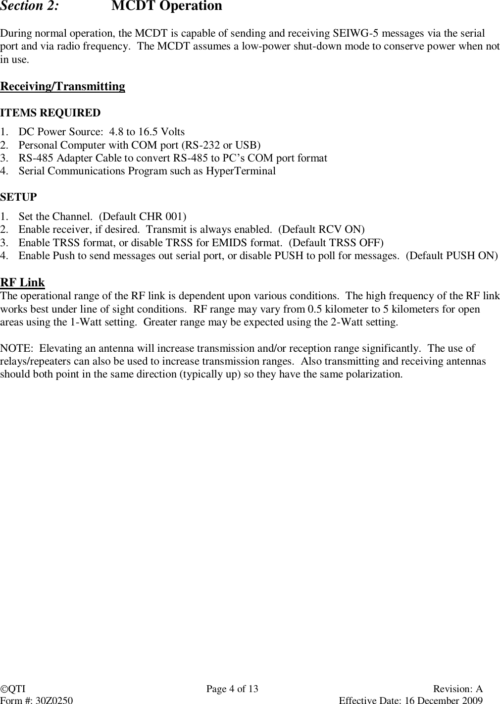 QTI  Page 4 of 13  Revision: A Form #: 30Z0250    Effective Date: 16 December 2009   Section 2:    MCDT Operation  During normal operation, the MCDT is capable of sending and receiving SEIWG-5 messages via the serial port and via radio frequency.  The MCDT assumes a low-power shut-down mode to conserve power when not in use.  Receiving/Transmitting  ITEMS REQUIRED 1. DC Power Source:  4.8 to 16.5 Volts 2. Personal Computer with COM port (RS-232 or USB) 3. RS-485 Adapter Cable to convert RS-485 to PC’s COM port format 4. Serial Communications Program such as HyperTerminal  SETUP 1. Set the Channel.  (Default CHR 001) 2. Enable receiver, if desired.  Transmit is always enabled.  (Default RCV ON) 3. Enable TRSS format, or disable TRSS for EMIDS format.  (Default TRSS OFF) 4. Enable Push to send messages out serial port, or disable PUSH to poll for messages.  (Default PUSH ON)  RF Link The operational range of the RF link is dependent upon various conditions.  The high frequency of the RF link works best under line of sight conditions.  RF range may vary from 0.5 kilometer to 5 kilometers for open areas using the 1-Watt setting.  Greater range may be expected using the 2-Watt setting.  NOTE:  Elevating an antenna will increase transmission and/or reception range significantly.  The use of relays/repeaters can also be used to increase transmission ranges.  Also transmitting and receiving antennas should both point in the same direction (typically up) so they have the same polarization.   