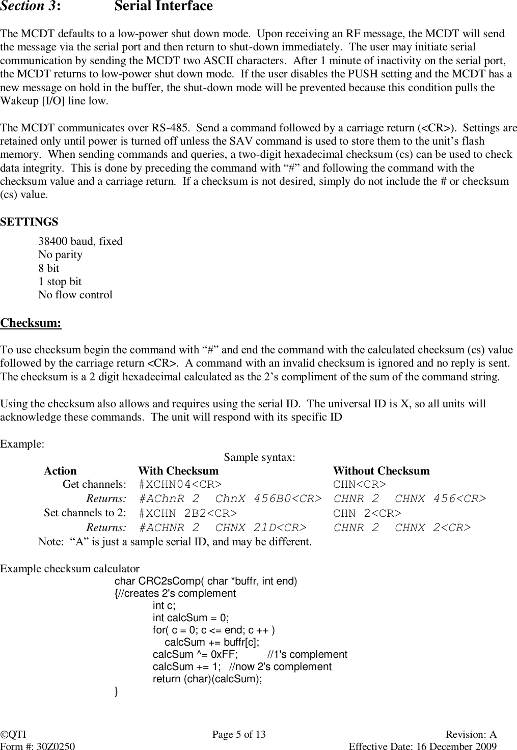 QTI  Page 5 of 13  Revision: A Form #: 30Z0250    Effective Date: 16 December 2009 Section 3:    Serial Interface  The MCDT defaults to a low-power shut down mode.  Upon receiving an RF message, the MCDT will send the message via the serial port and then return to shut-down immediately.  The user may initiate serial communication by sending the MCDT two ASCII characters.  After 1 minute of inactivity on the serial port, the MCDT returns to low-power shut down mode.  If the user disables the PUSH setting and the MCDT has a new message on hold in the buffer, the shut-down mode will be prevented because this condition pulls the Wakeup [I/O] line low.  The MCDT communicates over RS-485.  Send a command followed by a carriage return (&lt;CR&gt;).  Settings are retained only until power is turned off unless the SAV command is used to store them to the unit’s flash memory.  When sending commands and queries, a two-digit hexadecimal checksum (cs) can be used to check data integrity.  This is done by preceding the command with “#” and following the command with the checksum value and a carriage return.  If a checksum is not desired, simply do not include the # or checksum (cs) value.  SETTINGS 38400 baud, fixed No parity 8 bit 1 stop bit No flow control  Checksum:  To use checksum begin the command with “#” and end the command with the calculated checksum (cs) value followed by the carriage return &lt;CR&gt;.  A command with an invalid checksum is ignored and no reply is sent.  The checksum is a 2 digit hexadecimal calculated as the 2’s compliment of the sum of the command string.    Using the checksum also allows and requires using the serial ID.  The universal ID is X, so all units will acknowledge these commands.  The unit will respond with its specific ID  Example:  Sample syntax: Action With Checksum Without Checksum Get channels: #XCHN04&lt;CR&gt; CHN&lt;CR&gt; Returns: #AChnR 2  ChnX 456B0&lt;CR&gt; CHNR 2  CHNX 456&lt;CR&gt; Set channels to 2: #XCHN 2B2&lt;CR&gt; CHN 2&lt;CR&gt; Returns: #ACHNR 2  CHNX 21D&lt;CR&gt; CHNR 2  CHNX 2&lt;CR&gt;  Note:  “A” is just a sample serial ID, and may be different.  Example checksum calculator char CRC2sComp( char *buffr, int end) {//creates 2&apos;s complement    int c;   int calcSum = 0;   for( c = 0; c &lt;= end; c ++ )       calcSum += buffr[c];   calcSum ^= 0xFF;  //1&apos;s complement   calcSum += 1;  //now 2&apos;s complement   return (char)(calcSum); }   