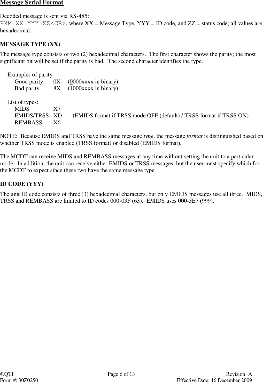 QTI  Page 6 of 13  Revision: A Form #: 30Z0250    Effective Date: 16 December 2009 Message Serial Format  Decoded message is sent via RS-485: RXM XX YYY ZZ&lt;CR&gt;, where XX = Message Type, YYY = ID code, and ZZ = status code; all values are hexadecimal.  MESSAGE TYPE (XX) The message type consists of two (2) hexadecimal characters.  The first character shows the parity; the most significant bit will be set if the parity is bad.  The second character identifies the type.       Examples of parity:   Good parity  0X  (0000xxxx in binary)   Bad parity  8X  (1000xxxx in binary)    List of types:   MIDS   X7   EMIDS/TRSS  XD  (EMIDS format if TRSS mode OFF (default) / TRSS format if TRSS ON)   REMBASS  X6  NOTE:  Because EMIDS and TRSS have the same message type, the message format is distinguished based on whether TRSS mode is enabled (TRSS format) or disabled (EMIDS format).  The MCDT can receive MIDS and REMBASS messages at any time without setting the unit to a particular mode.  In addition, the unit can receive either EMIDS or TRSS messages, but the user must specify which for the MCDT to expect since these two have the same message type.  ID CODE (YYY) The unit ID code consists of three (3) hexadecimal characters, but only EMIDS messages use all three.  MIDS, TRSS and REMBASS are limited to ID codes 000-03F (63).  EMIDS uses 000-3E7 (999). 