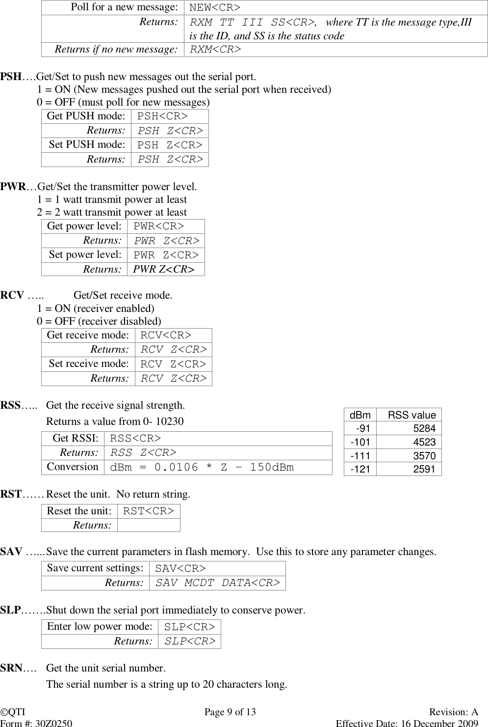 QTI  Page 9 of 13  Revision: A Form #: 30Z0250    Effective Date: 16 December 2009 Poll for a new message: NEW&lt;CR&gt; Returns: RXM TT III SS&lt;CR&gt;,   where TT is the message type,III is the ID, and SS is the status code Returns if no new message: RXM&lt;CR&gt;  PSH….Get/Set to push new messages out the serial port.   1 = ON (New messages pushed out the serial port when received) 0 = OFF (must poll for new messages) Get PUSH mode: PSH&lt;CR&gt; Returns: PSH Z&lt;CR&gt; Set PUSH mode: PSH Z&lt;CR&gt; Returns: PSH Z&lt;CR&gt;  PWR…Get/Set the transmitter power level.  1 = 1 watt transmit power at least 2 = 2 watt transmit power at least Get power level: PWR&lt;CR&gt; Returns:  PWR Z&lt;CR&gt; Set power level: PWR Z&lt;CR&gt; Returns: PWR Z&lt;CR&gt;  RCV …..  Get/Set receive mode.  1 = ON (receiver enabled) 0 = OFF (receiver disabled) Get receive mode: RCV&lt;CR&gt; Returns: RCV Z&lt;CR&gt; Set receive mode: RCV Z&lt;CR&gt; Returns: RCV Z&lt;CR&gt;  RSS…..  Get the receive signal strength.   Returns a value from 0- 10230 Get RSSI: RSS&lt;CR&gt; Returns: RSS Z&lt;CR&gt; Conversion dBm = 0.0106 * Z – 150dBm  RST…… Reset the unit.  No return string. Reset the unit: RST&lt;CR&gt; Returns:   SAV …... Save the current parameters in flash memory.  Use this to store any parameter changes. Save current settings: SAV&lt;CR&gt; Returns: SAV MCDT DATA&lt;CR&gt;  SLP……. Shut down the serial port immediately to conserve power.   Enter low power mode: SLP&lt;CR&gt; Returns: SLP&lt;CR&gt;  SRN….  Get the unit serial number.   The serial number is a string up to 20 characters long. dBm RSS value -91 5284 -101 4523 -111 3570 -121 2591 