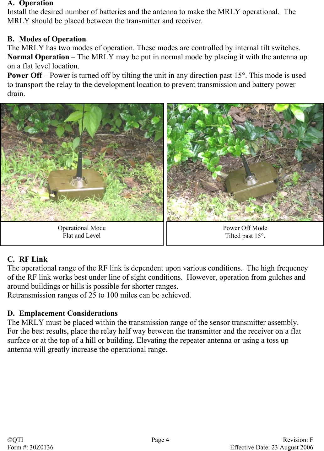 A. Operation Install the desired number of batteries and the antenna to make the MRLY operational.  The MRLY should be placed between the transmitter and receiver.  B.  Modes of Operation The MRLY has two modes of operation. These modes are controlled by internal tilt switches. Normal Operation – The MRLY may be put in normal mode by placing it with the antenna up on a flat level location. Power Off – Power is turned off by tilting the unit in any direction past 15°. This mode is used to transport the relay to the development location to prevent transmission and battery power drain.  Operational Mode Flat and Level Power Off Mode Tilted past 15°. C. RF Link The operational range of the RF link is dependent upon various conditions.  The high frequency of the RF link works best under line of sight conditions.  However, operation from gulches and around buildings or hills is possible for shorter ranges. Retransmission ranges of 25 to 100 miles can be achieved.   D. Emplacement Considerations The MRLY must be placed within the transmission range of the sensor transmitter assembly.  For the best results, place the relay half way between the transmitter and the receiver on a flat surface or at the top of a hill or building. Elevating the repeater antenna or using a toss up antenna will greatly increase the operational range.   QTI  Page 4  Revision: F Form #: 30Z0136    Effective Date: 23 August 2006 