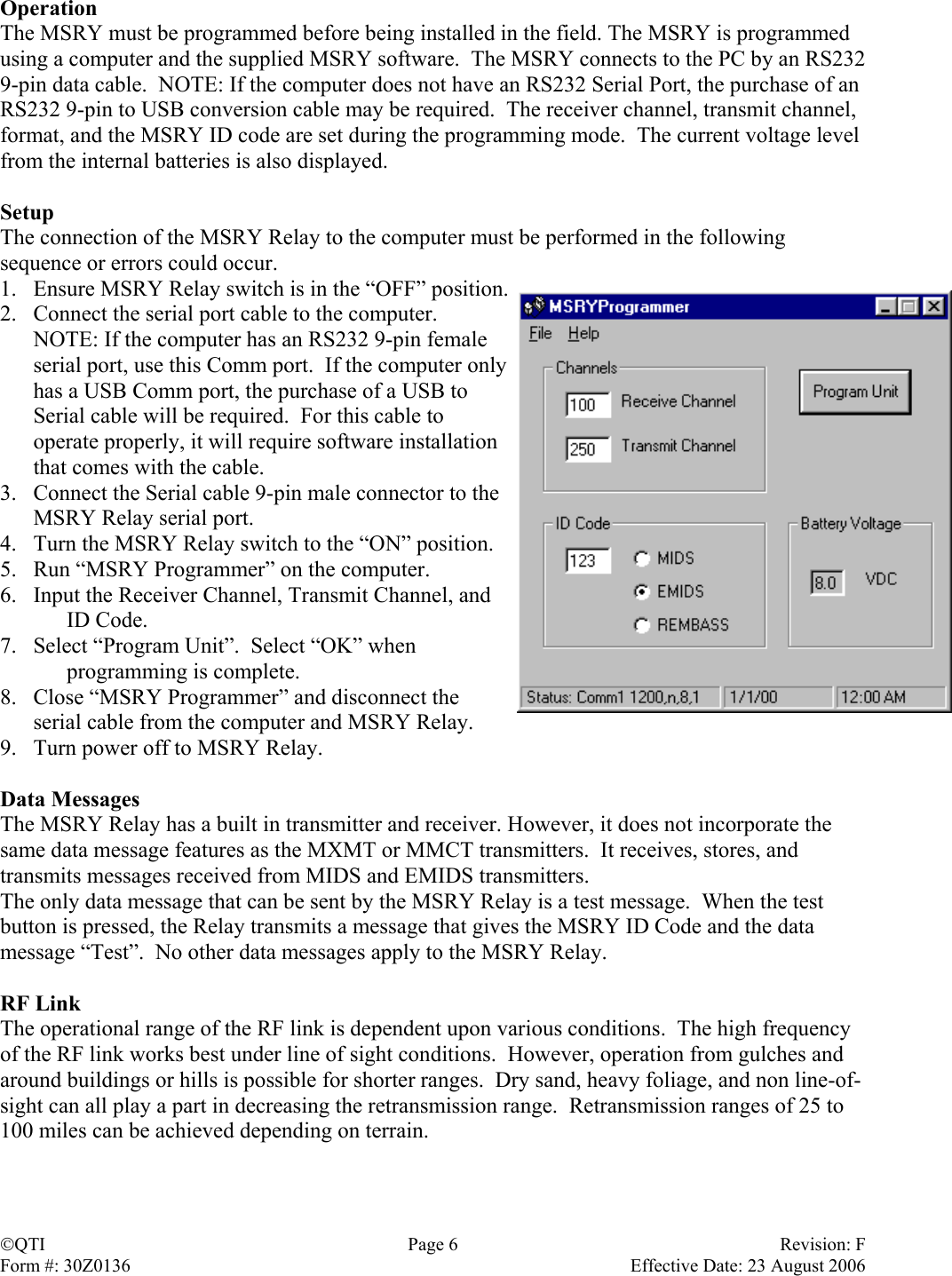 Operation The MSRY must be programmed before being installed in the field. The MSRY is programmed using a computer and the supplied MSRY software.  The MSRY connects to the PC by an RS232 9-pin data cable.  NOTE: If the computer does not have an RS232 Serial Port, the purchase of an RS232 9-pin to USB conversion cable may be required.  The receiver channel, transmit channel, format, and the MSRY ID code are set during the programming mode.  The current voltage level from the internal batteries is also displayed.    Setup The connection of the MSRY Relay to the computer must be performed in the following sequence or errors could occur. 1.  Ensure MSRY Relay switch is in the “OFF” position. 2.  Connect the serial port cable to the computer.  NOTE: If the computer has an RS232 9-pin female serial port, use this Comm port.  If the computer only has a USB Comm port, the purchase of a USB to Serial cable will be required.  For this cable to operate properly, it will require software installation that comes with the cable. 3.  Connect the Serial cable 9-pin male connector to the MSRY Relay serial port. 4.  Turn the MSRY Relay switch to the “ON” position. 5.  Run “MSRY Programmer” on the computer. 6.  Input the Receiver Channel, Transmit Channel, and  ID Code. 7.  Select “Program Unit”.  Select “OK” when   programming is complete. 8.  Close “MSRY Programmer” and disconnect the serial cable from the computer and MSRY Relay. 9.  Turn power off to MSRY Relay.  Data Messages The MSRY Relay has a built in transmitter and receiver. However, it does not incorporate the same data message features as the MXMT or MMCT transmitters.  It receives, stores, and transmits messages received from MIDS and EMIDS transmitters. The only data message that can be sent by the MSRY Relay is a test message.  When the test button is pressed, the Relay transmits a message that gives the MSRY ID Code and the data message “Test”.  No other data messages apply to the MSRY Relay.  RF Link The operational range of the RF link is dependent upon various conditions.  The high frequency of the RF link works best under line of sight conditions.  However, operation from gulches and around buildings or hills is possible for shorter ranges.  Dry sand, heavy foliage, and non line-of-sight can all play a part in decreasing the retransmission range.  Retransmission ranges of 25 to 100 miles can be achieved depending on terrain.    QTI  Page 6  Revision: F Form #: 30Z0136    Effective Date: 23 August 2006 