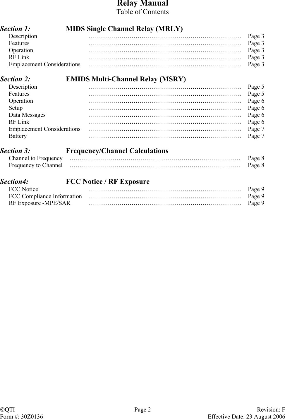 Relay Manual Table of Contents  Section 1:    MIDS Single Channel Relay (MRLY) Description ………………………………………………………………… Page 3 Features ………………………………………………………………… Page 3 Operation ………………………………………………………………… Page 3 RF Link  …………………………………………………………………  Page 3 Emplacement Considerations  …………………………………………………………………  Page 3  Section 2:    EMIDS Multi-Channel Relay (MSRY) Description ………………………………………………………………… Page 5 Features ………………………………………………………………… Page 5 Operation ………………………………………………………………… Page 6 Setup ………………………………………………………………… Page 6 Data Messages  …………………………………………………………………  Page 6 RF Link  …………………………………………………………………  Page 6 Emplacement Considerations  …………………………………………………………………  Page 7 Battery ………………………………………………………………… Page 7  Section 3:   Frequency/Channel Calculations Channel to Frequency  …………………………………………………………………………  Page 8 Frequency to Channel  …………………………………………………………………………  Page 8  Section4:   FCC Notice / RF Exposure FCC Notice  …………………………………………………………………  Page 9 FCC Compliance Information  …………………………………………………………………  Page 9 RF Exposure -MPE/SAR  …………………………………………………………………  Page 9 QTI  Page 2  Revision: F Form #: 30Z0136    Effective Date: 23 August 2006 