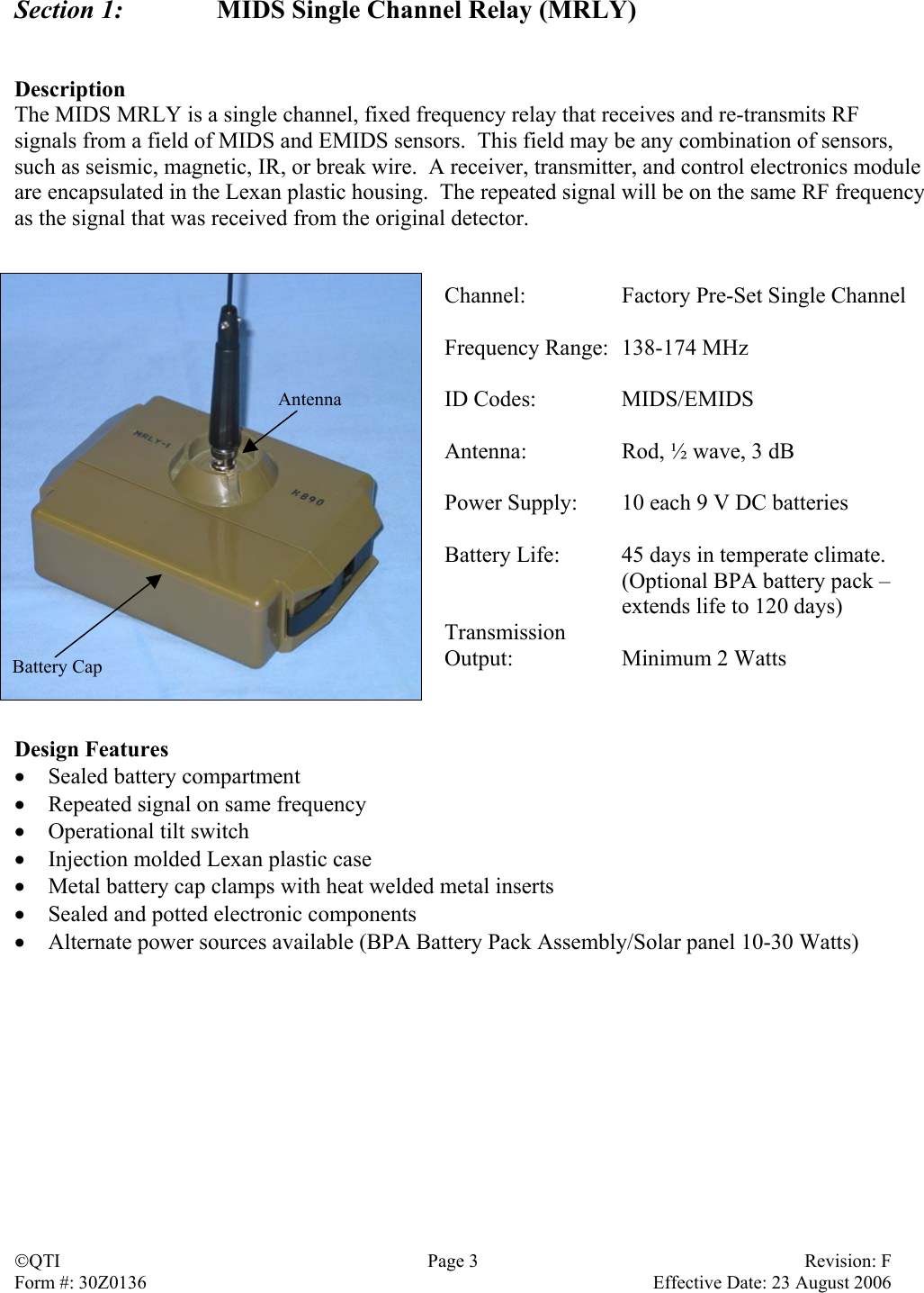 Section 1:    MIDS Single Channel Relay (MRLY)   Description The MIDS MRLY is a single channel, fixed frequency relay that receives and re-transmits RF signals from a field of MIDS and EMIDS sensors.  This field may be any combination of sensors, such as seismic, magnetic, IR, or break wire.  A receiver, transmitter, and control electronics module are encapsulated in the Lexan plastic housing.  The repeated signal will be on the same RF frequency as the signal that was received from the original detector.   Channel:  Factory Pre-Set Single Channel  Frequency Range:  138-174 MHz  ID Codes:  MIDS/EMIDS  Antenna:  Rod, ½ wave, 3 dB  Power Supply:  10 each 9 V DC batteries  Battery Life:  45 days in temperate climate.   (Optional BPA battery pack –   extends life to 120 days) Transmission  Output: Minimum 2 Watts   Battery Cap Antenna  Design Features •  Sealed battery compartment •  Repeated signal on same frequency •  Operational tilt switch •  Injection molded Lexan plastic case •  Metal battery cap clamps with heat welded metal inserts •  Sealed and potted electronic components •  Alternate power sources available (BPA Battery Pack Assembly/Solar panel 10-30 Watts)  QTI  Page 3  Revision: F Form #: 30Z0136    Effective Date: 23 August 2006 