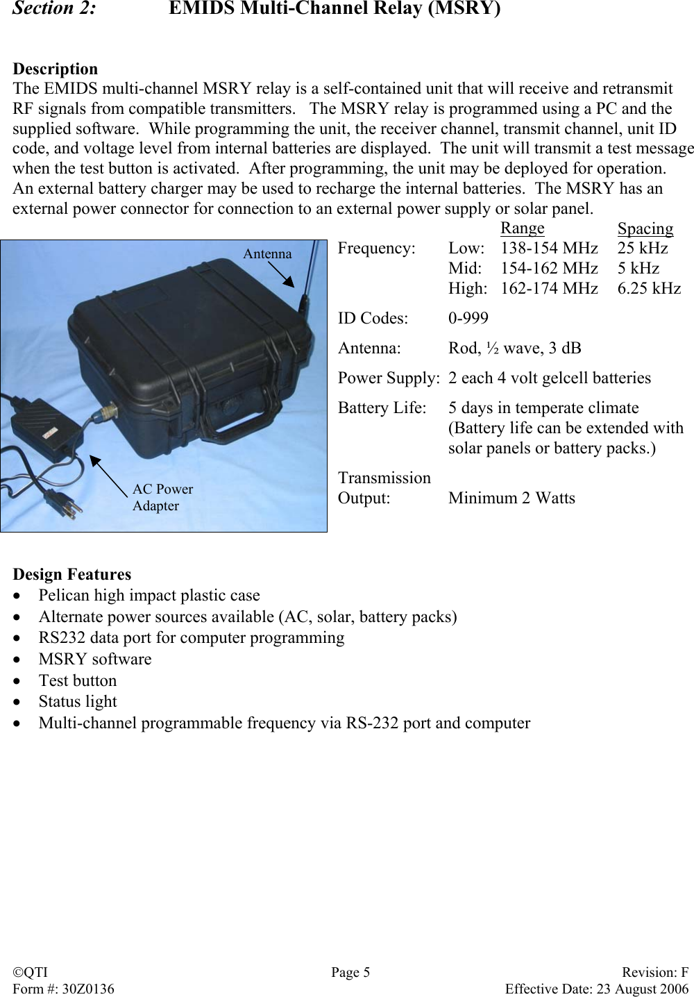 Section 2:    EMIDS Multi-Channel Relay (MSRY)   Description The EMIDS multi-channel MSRY relay is a self-contained unit that will receive and retransmit RF signals from compatible transmitters.   The MSRY relay is programmed using a PC and the supplied software.  While programming the unit, the receiver channel, transmit channel, unit ID code, and voltage level from internal batteries are displayed.  The unit will transmit a test message when the test button is activated.  After programming, the unit may be deployed for operation.  An external battery charger may be used to recharge the internal batteries.  The MSRY has an external power connector for connection to an external power supply or solar panel.  Range Spacing Frequency:  Low:  138-154 MHz  25 kHz   Mid:  154-162 MHz  5 kHz   High:  162-174 MHz  6.25 kHz  ID Codes:  0-999  Antenna:  Rod, ½ wave, 3 dB  Power Supply:  2 each 4 volt gelcell batteries  Battery Life:  5 days in temperate climate   (Battery life can be extended with   solar panels or battery packs.)  Transmission Output: Minimum 2 Watts   AntennaAC Power Adapter  Design Features •  Pelican high impact plastic case •  Alternate power sources available (AC, solar, battery packs) •  RS232 data port for computer programming •  MSRY software •  Test button •  Status light •  Multi-channel programmable frequency via RS-232 port and computer QTI  Page 5  Revision: F Form #: 30Z0136    Effective Date: 23 August 2006 