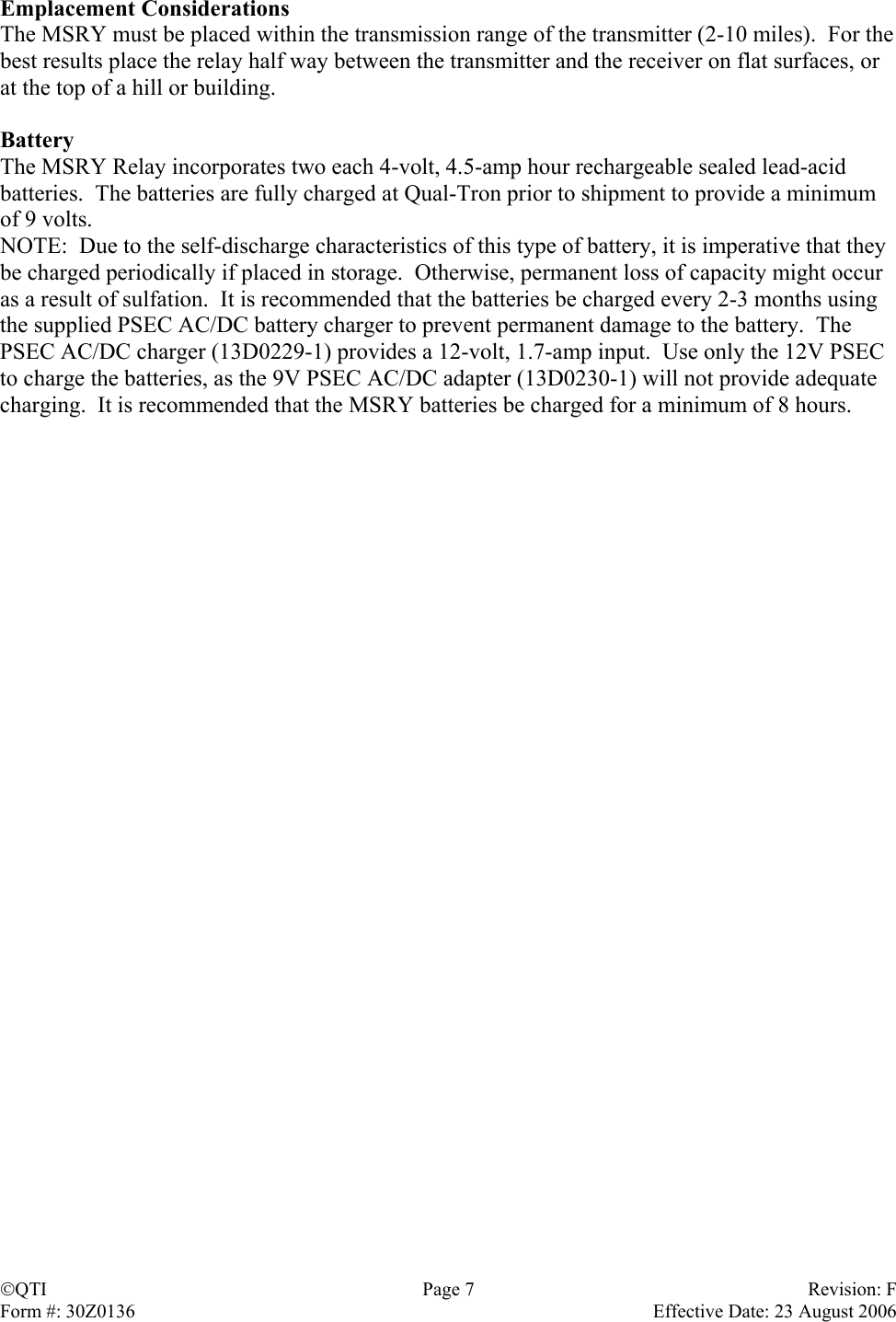 Emplacement Considerations The MSRY must be placed within the transmission range of the transmitter (2-10 miles).  For the best results place the relay half way between the transmitter and the receiver on flat surfaces, or at the top of a hill or building.  Battery The MSRY Relay incorporates two each 4-volt, 4.5-amp hour rechargeable sealed lead-acid batteries.  The batteries are fully charged at Qual-Tron prior to shipment to provide a minimum of 9 volts.  NOTE:  Due to the self-discharge characteristics of this type of battery, it is imperative that they be charged periodically if placed in storage.  Otherwise, permanent loss of capacity might occur as a result of sulfation.  It is recommended that the batteries be charged every 2-3 months using the supplied PSEC AC/DC battery charger to prevent permanent damage to the battery.  The PSEC AC/DC charger (13D0229-1) provides a 12-volt, 1.7-amp input.  Use only the 12V PSEC to charge the batteries, as the 9V PSEC AC/DC adapter (13D0230-1) will not provide adequate charging.  It is recommended that the MSRY batteries be charged for a minimum of 8 hours. QTI  Page 7  Revision: F Form #: 30Z0136    Effective Date: 23 August 2006 