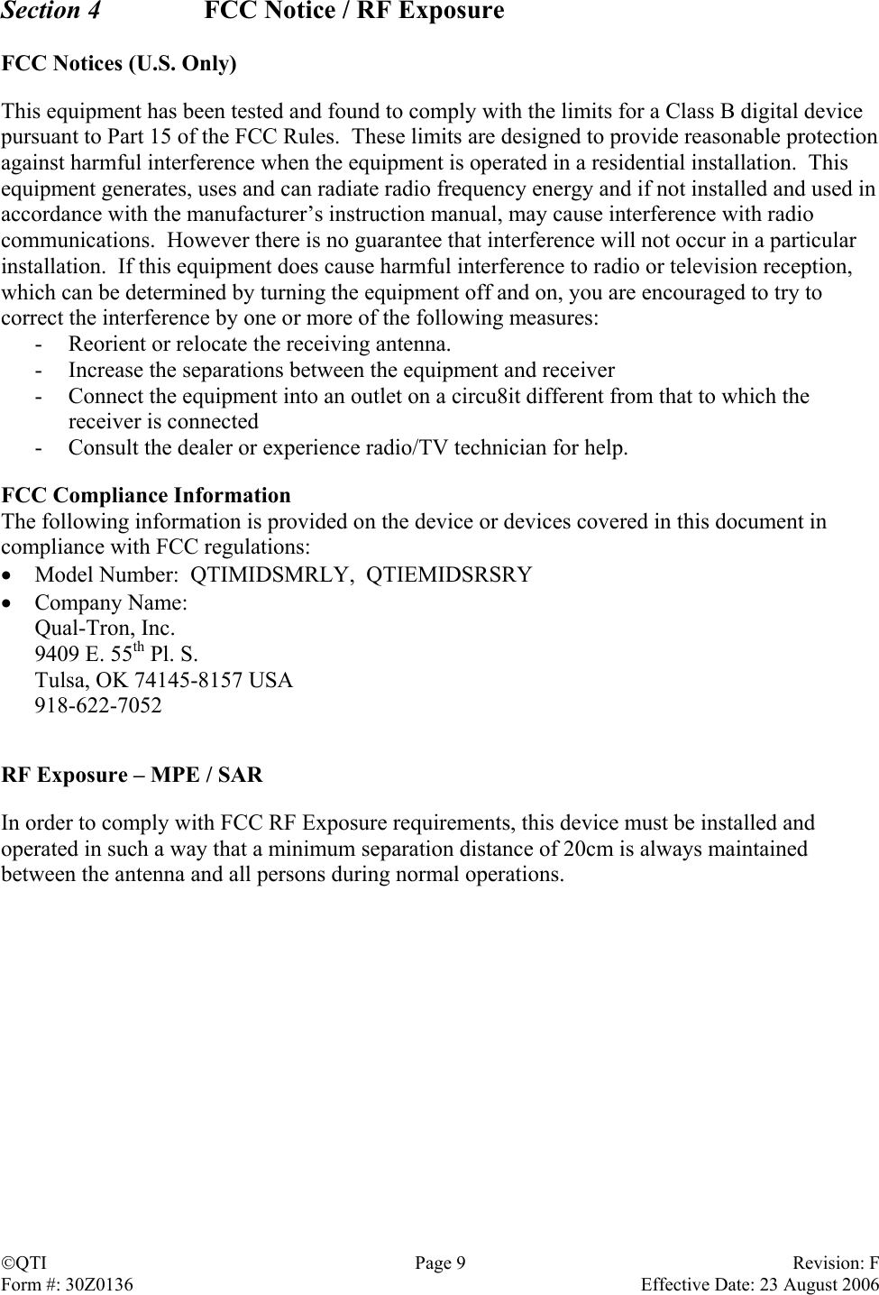 Section 4    FCC Notice / RF Exposure  FCC Notices (U.S. Only)  This equipment has been tested and found to comply with the limits for a Class B digital device pursuant to Part 15 of the FCC Rules.  These limits are designed to provide reasonable protection against harmful interference when the equipment is operated in a residential installation.  This equipment generates, uses and can radiate radio frequency energy and if not installed and used in accordance with the manufacturer’s instruction manual, may cause interference with radio communications.  However there is no guarantee that interference will not occur in a particular installation.  If this equipment does cause harmful interference to radio or television reception, which can be determined by turning the equipment off and on, you are encouraged to try to correct the interference by one or more of the following measures: -  Reorient or relocate the receiving antenna. -  Increase the separations between the equipment and receiver -  Connect the equipment into an outlet on a circu8it different from that to which the receiver is connected -  Consult the dealer or experience radio/TV technician for help.  FCC Compliance Information The following information is provided on the device or devices covered in this document in compliance with FCC regulations: •  Model Number:  QTIMIDSMRLY,  QTIEMIDSRSRY •  Company Name:   Qual-Tron, Inc. 9409 E. 55th Pl. S. Tulsa, OK 74145-8157 USA 918-622-7052   RF Exposure – MPE / SAR  In order to comply with FCC RF Exposure requirements, this device must be installed and operated in such a way that a minimum separation distance of 20cm is always maintained between the antenna and all persons during normal operations.                          QTI  Page 9  Revision: F Form #: 30Z0136    Effective Date: 23 August 2006 