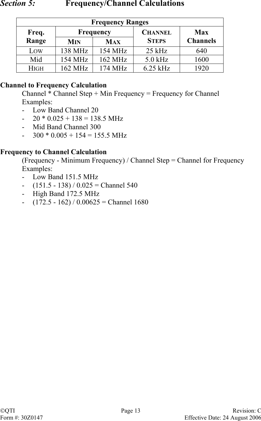 Section 5:   Frequency/Channel Calculations  Frequency Ranges Frequency Freq. Range  MIN MAX CHANNEL STEPS Max Channels LOW  138 MHz  154 MHz  25 kHz  640 Mid  154 MHz  162 MHz  5.0 kHz  1600 HIGH  162 MHz  174 MHz  6.25 kHz  1920  Channel to Frequency Calculation   Channel * Channel Step + Min Frequency = Frequency for Channel  Examples: -  Low Band Channel 20 -  20 * 0.025 + 138 = 138.5 MHz -  Mid Band Channel 300 -  300 * 0.005 + 154 = 155.5 MHz  Frequency to Channel Calculation   (Frequency - Minimum Frequency) / Channel Step = Channel for Frequency  Examples: -  Low Band 151.5 MHz -  (151.5 - 138) / 0.025 = Channel 540 -  High Band 172.5 MHz -  (172.5 - 162) / 0.00625 = Channel 1680 QTI Page 13 Revision: C Form #: 30Z0147    Effective Date: 24 August 2006  