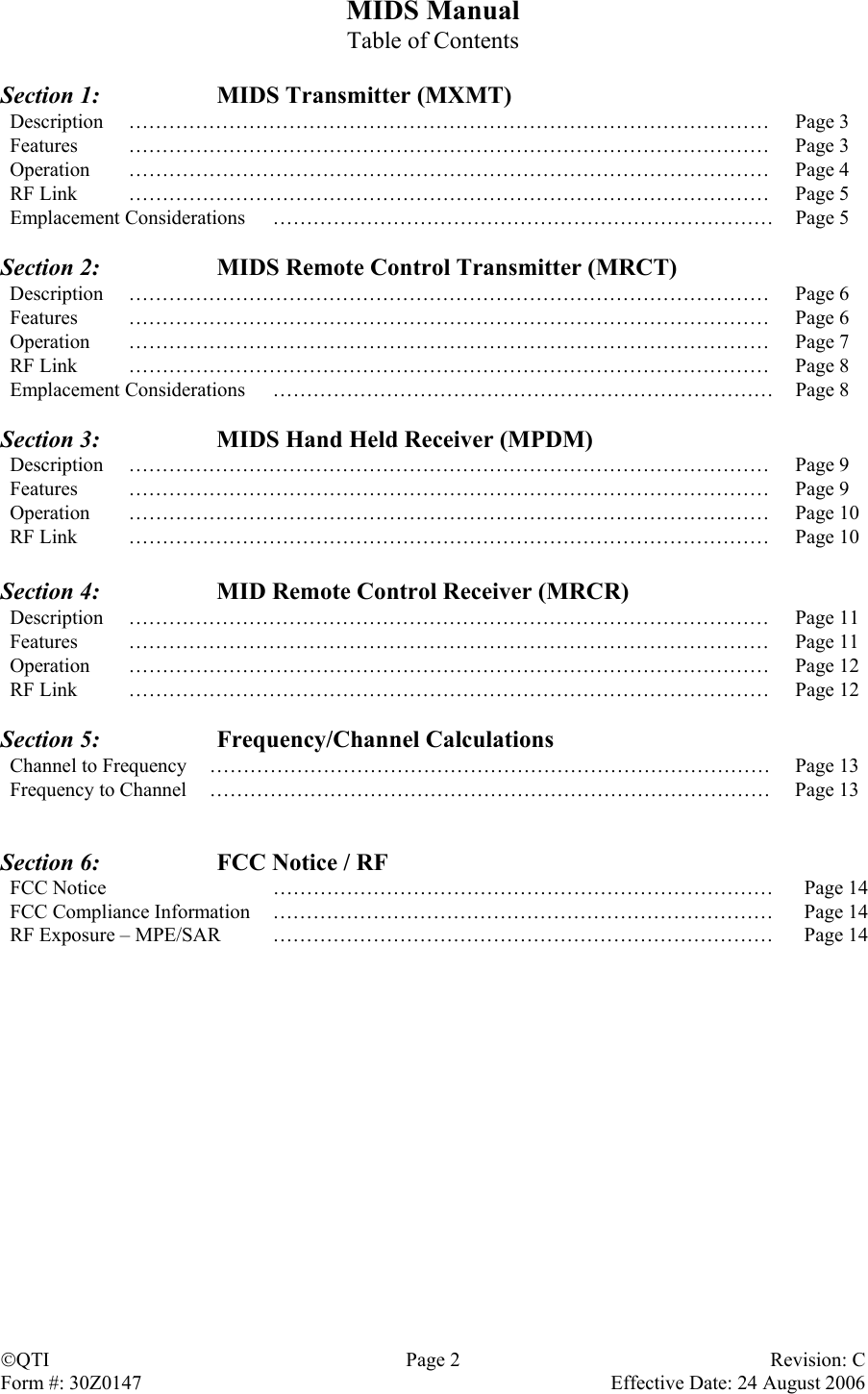 MIDS Manual Table of Contents  Section 1:    MIDS Transmitter (MXMT) Description …………………………………………………………………………………… Page 3 Features …………………………………………………………………………………… Page 3 Operation …………………………………………………………………………………… Page 4 RF Link  ……………………………………………………………………………………  Page 5 Emplacement Considerations  …………………………………………………………………  Page 5  Section 2:    MIDS Remote Control Transmitter (MRCT) Description …………………………………………………………………………………… Page 6 Features …………………………………………………………………………………… Page 6 Operation …………………………………………………………………………………… Page 7 RF Link  ……………………………………………………………………………………  Page 8 Emplacement Considerations  …………………………………………………………………  Page 8  Section 3:    MIDS Hand Held Receiver (MPDM) Description …………………………………………………………………………………… Page 9 Features …………………………………………………………………………………… Page 9 Operation …………………………………………………………………………………… Page 10 RF Link  ……………………………………………………………………………………  Page 10  Section 4:    MID Remote Control Receiver (MRCR) Description …………………………………………………………………………………… Page 11 Features …………………………………………………………………………………… Page 11 Operation …………………………………………………………………………………… Page 12 RF Link  ……………………………………………………………………………………  Page 12  Section 5:   Frequency/Channel Calculations Channel to Frequency  …………………………………………………………………………  Page 13 Frequency to Channel  …………………………………………………………………………  Page 13   Section 6:    FCC Notice / RF FCC Notice  …………………………………………………………………  Page 14 FCC Compliance Information RF Exposure – MPE/SAR ………………………………………………………………… ………………………………………………………………… Page 14 Page 14                  QTI Page 2 Revision: C Form #: 30Z0147    Effective Date: 24 August 2006  