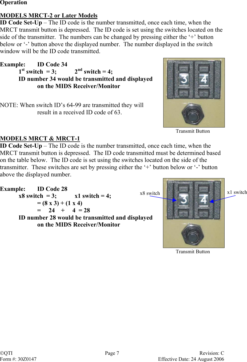 Operation  MODELS MRCT-2 or Later Models ID Code Set-Up – The ID code is the number transmitted, once each time, when the MRCT transmit button is depressed.  The ID code is set using the switches located on the side of the transmitter.  The numbers can be changed by pressing either the ‘+’ button below or ‘-’ button above the displayed number.  The number displayed in the switch window will be the ID code transmitted.   Example:  ID Code 34  1st switch  = 3;   2nd switch = 4;   ID number 34 would be transmitted and displayed     on the MIDS Receiver/Monitor   NOTE: When switch ID’s 64-99 are transmitted they will  result in a received ID code of 63.    Transmit ButtonMODELS MRCT &amp; MRCT-1 ID Code Set-Up – The ID code is the number transmitted, once each time, when the MRCT transmit button is depressed.  The ID code transmitted must be determined based on the table below.  The ID code is set using the switches located on the side of the transmitter.  These switches are set by pressing either the ‘+’ button below or ‘-’ button above the displayed number.  Example:  ID Code 28   x8 switch  = 3;   x1 switch = 4;     = (8 x 3) + (1 x 4)     =     24    +     4  = 28   ID number 28 would be transmitted and displayed x1 switchx8 switch    on the MIDS Receiver/Monitor    Transmit ButtonQTI Page 7 Revision: C Form #: 30Z0147    Effective Date: 24 August 2006  