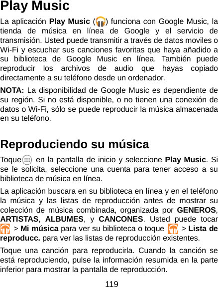  119 Play Music La aplicación Play Music ( ) funciona con Google Music, la tienda de música en línea de Google y el servicio de transmisión. Usted puede transmitir a través de datos moviles o Wi-Fi y escuchar sus canciones favoritas que haya añadido a su biblioteca de Google Music en línea. También puede reproducir los archivos de audio que hayas copiado directamente a su teléfono desde un ordenador. NOTA: La disponibilidad de Google Music es dependiente de su región. Si no está disponible, o no tienen una conexión de datos o Wi-Fi, sólo se puede reproducir la música almacenada en su teléfono.  Reproduciendo su música Toque  en la pantalla de inicio y seleccione Play Music. Si se le solicita, seleccione una cuenta para tener acceso a su biblioteca de música en línea. La aplicación buscara en su biblioteca en línea y en el teléfono la música y las listas de reproducción antes de mostrar su colección de música combinada, organizada por GENEROS, ARTISTAS,  ALBUMES, y CANCONES. Usted puede tocar  &gt; Mi música para ver su biblioteca o toque    &gt; Lista de reproducc. para ver las listas de reproducción existentes. Toque una canción para reproducirla. Cuando la canción se está reproduciendo, pulse la información resumida en la parte inferior para mostrar la pantalla de reproducción. 