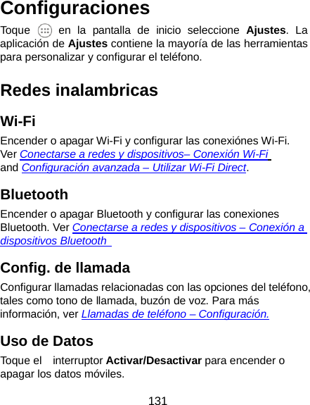  131 Configuraciones Toque   en la pantalla de inicio seleccione Ajustes. La aplicación de Ajustes contiene la mayoría de las herramientas para personalizar y configurar el teléfono. Redes inalambricas Wi-Fi Encender o apagar Wi-Fi y configurar las conexiónes Wi-Fi. Ver Conectarse a redes y dispositivos– Conexión Wi-Fi and Configuración avanzada – Utilizar Wi-Fi Direct. Bluetooth Encender o apagar Bluetooth y configurar las conexiones   Bluetooth. Ver Conectarse a redes y dispositivos – Conexión a dispositivos Bluetooth   Config. de llamada Configurar llamadas relacionadas con las opciones del teléfono, tales como tono de llamada, buzón de voz. Para más información, ver Llamadas de teléfono – Configuración. Uso de Datos Toque el    interruptor Activar/Desactivar para encender o apagar los datos móviles. 