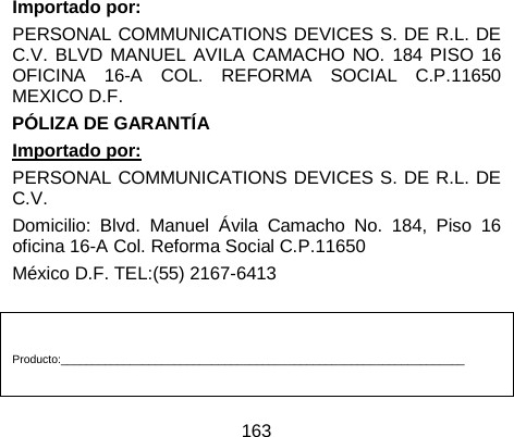 163        Importado por: PERSONAL COMMUNICATIONS DEVICES S. DE R.L. DE C.V. BLVD MANUEL AVILA CAMACHO NO. 184 PISO 16 OFICINA 16-A COL. REFORMA SOCIAL C.P.11650 MEXICO D.F. PÓLIZA DE GARANTÍA Importado por: PERSONAL COMMUNICATIONS DEVICES S. DE R.L. DE C.V.   Domicilio: Blvd. Manuel Ávila Camacho No. 184, Piso 16 oficina 16-A Col. Reforma Social C.P.11650 México D.F. TEL:(55) 2167-6413   Producto:________________________________________________________________  