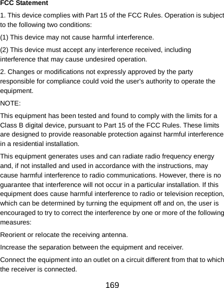  169 FCC Statement 1. This device complies with Part 15 of the FCC Rules. Operation is subject to the following two conditions: (1) This device may not cause harmful interference. (2) This device must accept any interference received, including interference that may cause undesired operation. 2. Changes or modifications not expressly approved by the party responsible for compliance could void the user&apos;s authority to operate the equipment. NOTE:   This equipment has been tested and found to comply with the limits for a Class B digital device, pursuant to Part 15 of the FCC Rules. These limits are designed to provide reasonable protection against harmful interference in a residential installation. This equipment generates uses and can radiate radio frequency energy and, if not installed and used in accordance with the instructions, may cause harmful interference to radio communications. However, there is no guarantee that interference will not occur in a particular installation. If this equipment does cause harmful interference to radio or television reception, which can be determined by turning the equipment off and on, the user is encouraged to try to correct the interference by one or more of the following measures: Reorient or relocate the receiving antenna. Increase the separation between the equipment and receiver. Connect the equipment into an outlet on a circuit different from that to which the receiver is connected.   