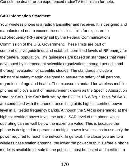  170 Consult the dealer or an experienced radio/TV technician for help.  SAR Information Statement Your wireless phone is a radio transmitter and receiver. It is designed and manufactured not to exceed the emission limits for exposure to radiofrequency (RF) energy set by the Federal Communications Commission of the U.S. Government. These limits are part of comprehensive guidelines and establish permitted levels of RF energy for the general population. The guidelines are based on standards that were developed by independent scientific organizations through periodic and thorough evaluation of scientific studies. The standards include a substantial safety margin designed to assure the safety of all persons, regardless of age and health. The exposure standard for wireless mobile phones employs a unit of measurement known as the Specific Absorption Rate, or SAR. The SAR limit set by the FCC is 1.6 W/kg. * Tests for SAR are conducted with the phone transmitting at its highest certified power level in all tested frequency bands. Although the SAR is determined at the highest certified power level, the actual SAR level of the phone while operating can be well below the maximum value. This is because the phone is designed to operate at multiple power levels so as to use only the power required to reach the network. In general, the closer you are to a wireless base station antenna, the lower the power output. Before a phone model is available for sale to the public, it must be tested and certified to 