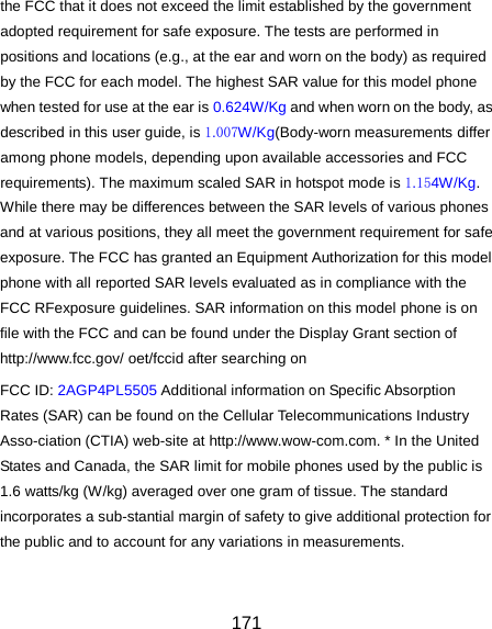  171 the FCC that it does not exceed the limit established by the government adopted requirement for safe exposure. The tests are performed in positions and locations (e.g., at the ear and worn on the body) as required by the FCC for each model. The highest SAR value for this model phone when tested for use at the ear is 0.624W/Kg and when worn on the body, as described in this user guide, is 1.007W/Kg(Body-worn measurements differ among phone models, depending upon available accessories and FCC requirements). The maximum scaled SAR in hotspot mode is 1.154W/Kg. While there may be differences between the SAR levels of various phones and at various positions, they all meet the government requirement for safe exposure. The FCC has granted an Equipment Authorization for this model phone with all reported SAR levels evaluated as in compliance with the FCC RFexposure guidelines. SAR information on this model phone is on file with the FCC and can be found under the Display Grant section of http://www.fcc.gov/ oet/fccid after searching on   FCC ID: 2AGP4PL5505 Additional information on Specific Absorption Rates (SAR) can be found on the Cellular Telecommunications Industry Asso-ciation (CTIA) web-site at http://www.wow-com.com. * In the United States and Canada, the SAR limit for mobile phones used by the public is 1.6 watts/kg (W/kg) averaged over one gram of tissue. The standard incorporates a sub-stantial margin of safety to give additional protection for the public and to account for any variations in measurements.  
