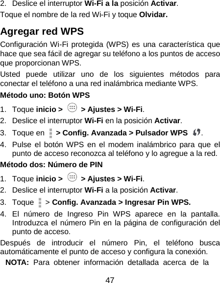  47 2. Deslice el interruptor Wi-Fi a la posición Activar. Toque el nombre de la red Wi-Fi y toque Olvidar. Agregar red WPS   Configuración Wi-Fi protegida (WPS) es una característica que hace que sea fácil de agregar su teléfono a los puntos de acceso que proporcionan WPS. Usted puede utilizar uno de los siguientes métodos para conectar el teléfono a una red inalámbrica mediante WPS. Método uno: Botón WPS   1. Toque inicio &gt;   &gt; Ajustes &gt; Wi-Fi. 2. Deslice el interruptor Wi-Fi en la posición Activar. 3. Toque en   &gt; Config. Avanzada &gt; Pulsador WPS  . 4. Pulse el botón WPS en el modem inalámbrico para que el punto de acceso reconozca al teléfono y lo agregue a la red. Método dos: Número de PIN   1. Toque inicio &gt;   &gt; Ajustes &gt; Wi-Fi. 2. Deslice el interruptor Wi-Fi a la posición Activar. 3. Toque   &gt; Config. Avanzada &gt; Ingresar Pin WPS. 4. El número de Ingreso Pin WPS aparece en la pantalla. Introduzca el número Pin en la página de configuración del punto de acceso. Después de introducir el número Pin, el teléfono busca automáticamente el punto de acceso y configura la conexión. NOTA: Para obtener información detallada acerca de la 