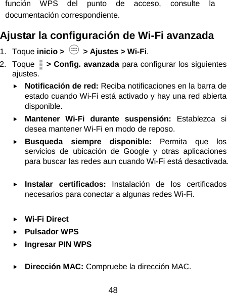  48 función WPS del punto de acceso, consulte la documentación correspondiente. Ajustar la configuración de Wi-Fi avanzada 1. Toque inicio &gt;   &gt; Ajustes &gt; Wi-Fi. 2. Toque   &gt; Config. avanzada para configurar los siguientes ajustes.    Notificación de red: Reciba notificaciones en la barra de estado cuando Wi-Fi está activado y hay una red abierta disponible.  Mantener Wi-Fi durante suspensión: Establezca si desea mantener Wi-Fi en modo de reposo.  Busqueda siempre disponible: Permita que los servicios de ubicación de Google y otras aplicaciones para buscar las redes aun cuando Wi-Fi está desactivada.     Instalar certificados: Instalación de los certificados necesarios para conectar a algunas redes Wi-Fi.     Wi-Fi Direct  Pulsador WPS  Ingresar PIN WPS   Dirección MAC: Compruebe la dirección MAC.     