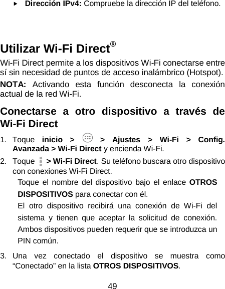 49  Dirección IPv4: Compruebe la dirección IP del teléfono.   Utilizar Wi-Fi Direct® Wi-Fi Direct permite a los dispositivos Wi-Fi conectarse entre sí sin necesidad de puntos de acceso inalámbrico (Hotspot). NOTA: Activando esta función desconecta la conexión actual de la red Wi-Fi. Conectarse a otro dispositivo a través de Wi-Fi Direct 1. Toque  inicio &gt;   &gt;  Ajustes &gt;  Wi-Fi  &gt; Config. Avanzada &gt; Wi-Fi Direct y encienda Wi-Fi. 2. Toque   &gt; Wi-Fi Direct. Su teléfono buscara otro dispositivo con conexiones Wi-Fi Direct. Toque el nombre del dispositivo bajo el enlace OTROS DISPOSITIVOS para conectar con él. El otro dispositivo recibirá una conexión de Wi-Fi del sistema y tienen que aceptar la solicitud de conexión. Ambos dispositivos pueden requerir que se introduzca un PIN común. 3. Una vez conectado el dispositivo se muestra como “Conectado” en la lista OTROS DISPOSITIVOS. 
