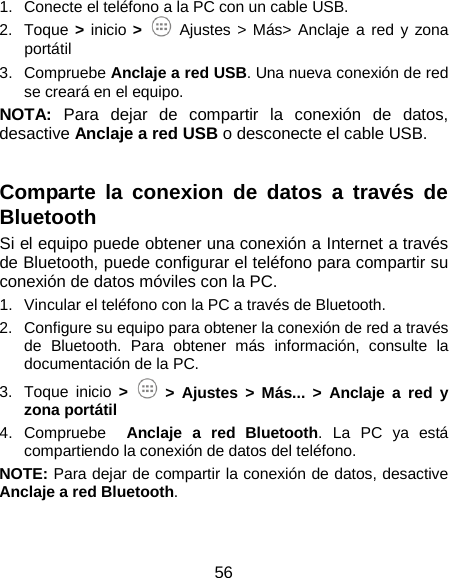  56 1. Conecte el teléfono a la PC con un cable USB. 2. Toque &gt;  inicio &gt;  Ajustes &gt; Más&gt; Anclaje a red y zona portátil 3. Compruebe Anclaje a red USB. Una nueva conexión de red se creará en el equipo. NOTA: Para dejar de compartir la conexión de datos, desactive Anclaje a red USB o desconecte el cable USB.  Comparte  la conexion de datos a través de Bluetooth Si el equipo puede obtener una conexión a Internet a través de Bluetooth, puede configurar el teléfono para compartir su conexión de datos móviles con la PC. 1. Vincular el teléfono con la PC a través de Bluetooth. 2.  Configure su equipo para obtener la conexión de red a través de Bluetooth. Para obtener más información, consulte la documentación de la PC. 3. Toque  inicio &gt;   &gt;  Ajustes &gt; Más... &gt; Anclaje a red y zona portátil 4. Compruebe  Anclaje a red Bluetooth. La PC ya está compartiendo la conexión de datos del teléfono.   NOTE: Para dejar de compartir la conexión de datos, desactive Anclaje a red Bluetooth. 
