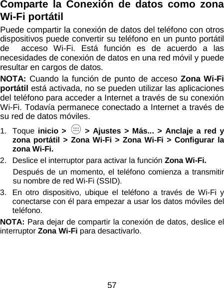  57 Comparte la Conexión de datos como zona Wi-Fi portátil Puede compartir la conexión de datos del teléfono con otros dispositivos puede convertir su teléfono en un punto portátil de  acceso Wi-Fi.  Está función es de acuerdo a las necesidades de conexión de datos en una red móvil y puede resultar en cargos de datos. NOTA: Cuando la función de punto de acceso Zona Wi-Fi portátil está activada, no se pueden utilizar las aplicaciones del teléfono para acceder a Internet a través de su conexión Wi-Fi. Todavía permanece conectado a Internet a través de su red de datos móviles. 1. Toque inicio &gt;   &gt;  Ajustes &gt; Más... &gt; Anclaje a red y zona portátil &gt;  Zona Wi-Fi &gt; Zona Wi-Fi &gt; Configurar la zona Wi-Fi. 2. Deslice el interruptor para activar la función Zona Wi-Fi.   Después de un momento, el teléfono comienza a transmitir su nombre de red Wi-Fi (SSID). 3. En otro dispositivo, ubique el teléfono a través de Wi-Fi y conectarse con él para empezar a usar los datos móviles del teléfono. NOTA: Para dejar de compartir la conexión de datos, deslice el interruptor Zona Wi-Fi para desactivarlo. 