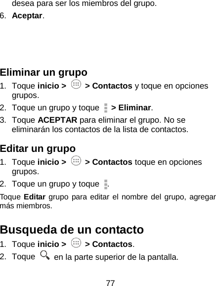 77 desea para ser los miembros del grupo. 6. Aceptar.    Eliminar un grupo 1. Toque inicio &gt;   &gt; Contactos y toque en opciones   grupos. 2. Toque un grupo y toque   &gt; Eliminar. 3. Toque ACEPTAR para eliminar el grupo. No se eliminarán los contactos de la lista de contactos. Editar un grupo 1. Toque inicio &gt;   &gt; Contactos toque en opciones grupos.   2. Toque un grupo y toque  . Toque Editar grupo para editar el nombre del grupo, agregar más miembros. Busqueda de un contacto 1. Toque inicio &gt;   &gt; Contactos. 2. Toque   en la parte superior de la pantalla. 