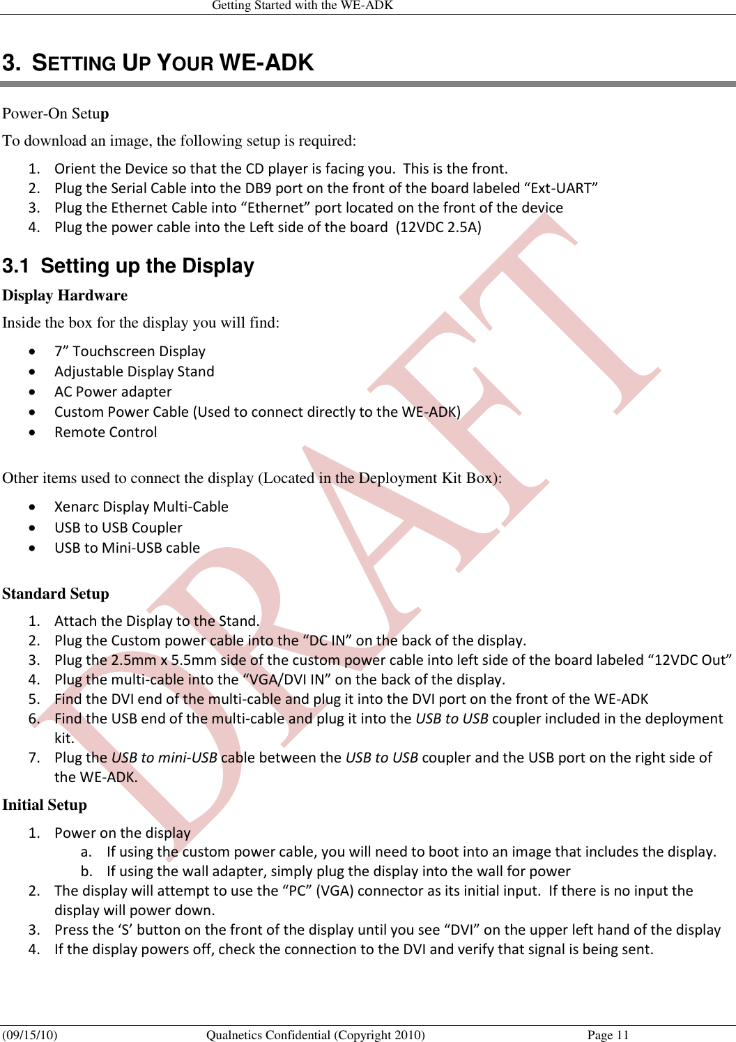   Getting Started with the WE-ADK (09/15/10)  Qualnetics Confidential (Copyright 2010)  Page 11 3.  SETTING UP YOUR WE-ADK Power-On Setup To download an image, the following setup is required: 1. Orient the Device so that the CD player is facing you.  This is the front. 2. Plug the Serial Cable into the DB9 port on the front of the board labeled “Ext-UART” 3. Plug the Ethernet Cable into “Ethernet” port located on the front of the device 4. Plug the power cable into the Left side of the board  (12VDC 2.5A) 3.1  Setting up the Display Display Hardware Inside the box for the display you will find:  7” Touchscreen Display  Adjustable Display Stand  AC Power adapter  Custom Power Cable (Used to connect directly to the WE-ADK)  Remote Control  Other items used to connect the display (Located in the Deployment Kit Box):  Xenarc Display Multi-Cable  USB to USB Coupler  USB to Mini-USB cable  Standard Setup 1. Attach the Display to the Stand. 2. Plug the Custom power cable into the “DC IN” on the back of the display. 3. Plug the 2.5mm x 5.5mm side of the custom power cable into left side of the board labeled “12VDC Out” 4. Plug the multi-cable into the “VGA/DVI IN” on the back of the display. 5. Find the DVI end of the multi-cable and plug it into the DVI port on the front of the WE-ADK 6. Find the USB end of the multi-cable and plug it into the USB to USB coupler included in the deployment kit. 7. Plug the USB to mini-USB cable between the USB to USB coupler and the USB port on the right side of the WE-ADK. Initial Setup 1. Power on the display a. If using the custom power cable, you will need to boot into an image that includes the display. b. If using the wall adapter, simply plug the display into the wall for power 2. The display will attempt to use the “PC” (VGA) connector as its initial input.  If there is no input the display will power down. 3. Press the ‘S’ button on the front of the display until you see “DVI” on the upper left hand of the display 4. If the display powers off, check the connection to the DVI and verify that signal is being sent. 