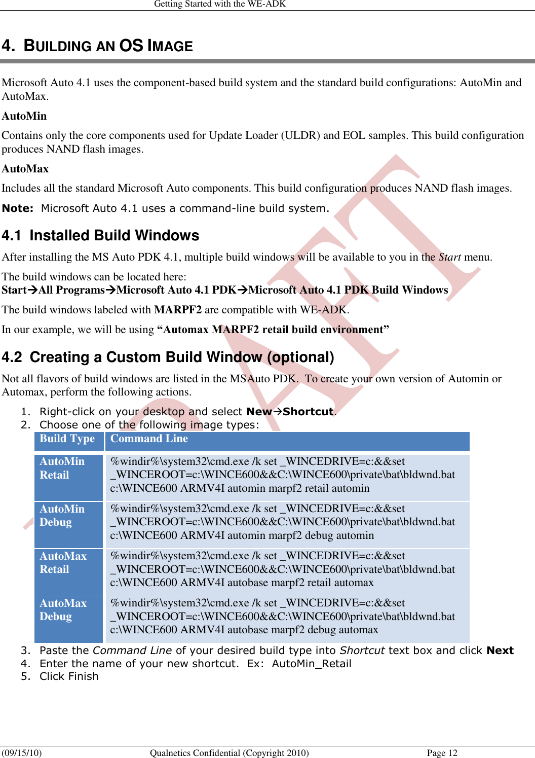   Getting Started with the WE-ADK (09/15/10)  Qualnetics Confidential (Copyright 2010)  Page 12 4.  BUILDING AN OS IMAGE Microsoft Auto 4.1 uses the component-based build system and the standard build configurations: AutoMin and AutoMax.  AutoMin  Contains only the core components used for Update Loader (ULDR) and EOL samples. This build configuration produces NAND flash images.  AutoMax Includes all the standard Microsoft Auto components. This build configuration produces NAND flash images. Note:  Microsoft Auto 4.1 uses a command-line build system.  4.1  Installed Build Windows After installing the MS Auto PDK 4.1, multiple build windows will be available to you in the Start menu. The build windows can be located here: StartAll ProgramsMicrosoft Auto 4.1 PDKMicrosoft Auto 4.1 PDK Build Windows The build windows labeled with MARPF2 are compatible with WE-ADK. In our example, we will be using “Automax MARPF2 retail build environment” 4.2  Creating a Custom Build Window (optional) Not all flavors of build windows are listed in the MSAuto PDK.  To create your own version of Automin or Automax, perform the following actions. 1. Right-click on your desktop and select NewShortcut.  2. Choose one of the following image types: Build Type Command Line AutoMin Retail %windir%\system32\cmd.exe /k set _WINCEDRIVE=c:&amp;&amp;set _WINCEROOT=c:\WINCE600&amp;&amp;C:\WINCE600\private\bat\bldwnd.bat c:\WINCE600 ARMV4I automin marpf2 retail automin AutoMin Debug %windir%\system32\cmd.exe /k set _WINCEDRIVE=c:&amp;&amp;set _WINCEROOT=c:\WINCE600&amp;&amp;C:\WINCE600\private\bat\bldwnd.bat c:\WINCE600 ARMV4I automin marpf2 debug automin AutoMax Retail %windir%\system32\cmd.exe /k set _WINCEDRIVE=c:&amp;&amp;set _WINCEROOT=c:\WINCE600&amp;&amp;C:\WINCE600\private\bat\bldwnd.bat c:\WINCE600 ARMV4I autobase marpf2 retail automax AutoMax Debug %windir%\system32\cmd.exe /k set _WINCEDRIVE=c:&amp;&amp;set _WINCEROOT=c:\WINCE600&amp;&amp;C:\WINCE600\private\bat\bldwnd.bat c:\WINCE600 ARMV4I autobase marpf2 debug automax  3. Paste the Command Line of your desired build type into Shortcut text box and click Next 4. Enter the name of your new shortcut.  Ex:  AutoMin_Retail 5. Click Finish   