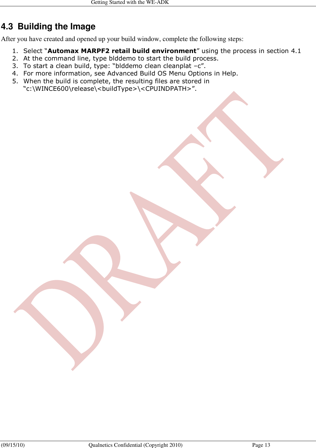   Getting Started with the WE-ADK (09/15/10)  Qualnetics Confidential (Copyright 2010)  Page 13 4.3  Building the Image After you have created and opened up your build window, complete the following steps: 1. Select “Automax MARPF2 retail build environment” using the process in section 4.1 2. At the command line, type blddemo to start the build process.  3. To start a clean build, type: “blddemo clean cleanplat –c”. 4. For more information, see Advanced Build OS Menu Options in Help. 5. When the build is complete, the resulting files are stored in “c:\WINCE600\release\&lt;buildType&gt;\&lt;CPUINDPATH&gt;”. 