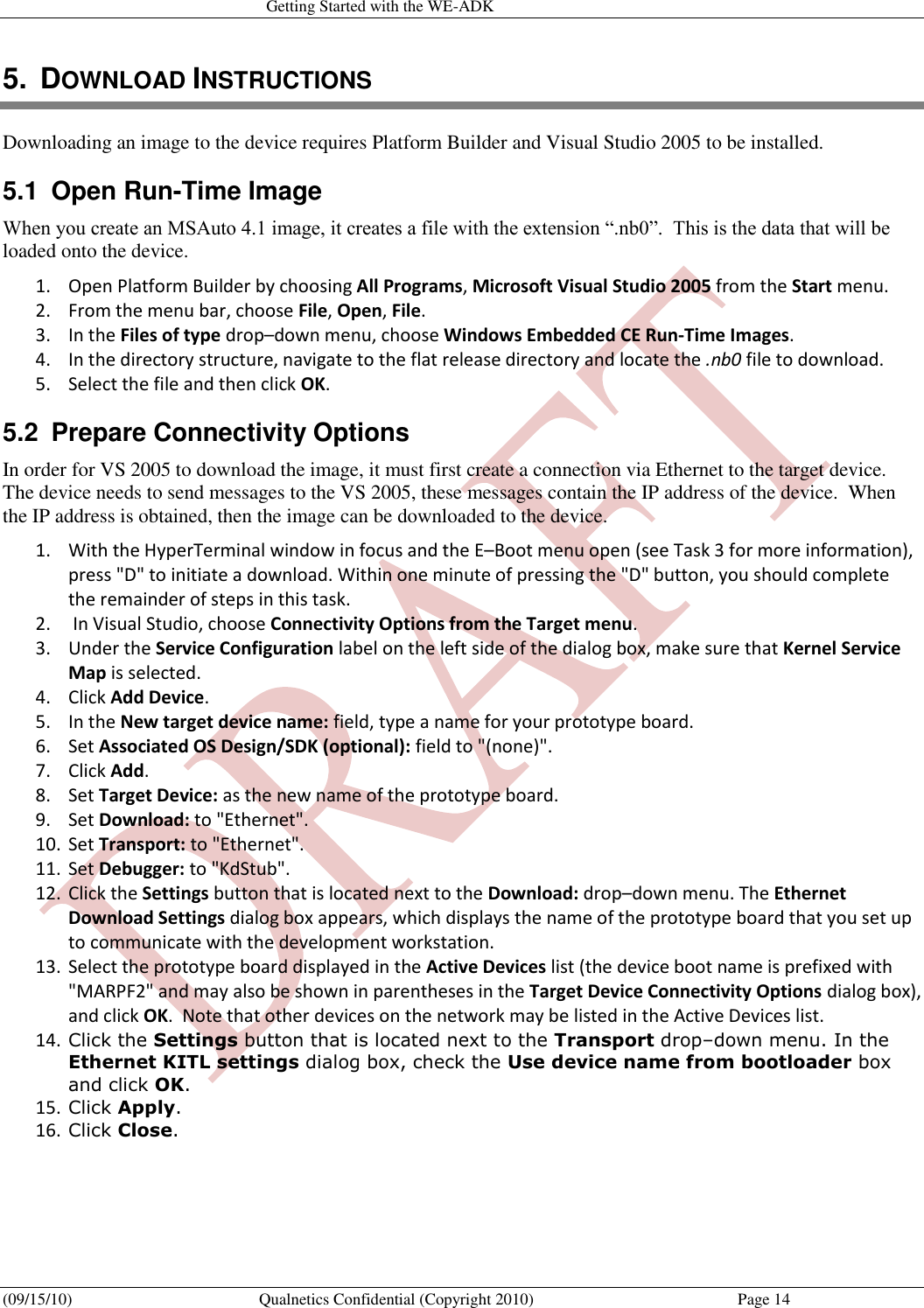   Getting Started with the WE-ADK (09/15/10)  Qualnetics Confidential (Copyright 2010)  Page 14 5.  DOWNLOAD INSTRUCTIONS Downloading an image to the device requires Platform Builder and Visual Studio 2005 to be installed.   5.1  Open Run-Time Image When you create an MSAuto 4.1 image, it creates a file with the extension “.nb0”.  This is the data that will be loaded onto the device. 1. Open Platform Builder by choosing All Programs, Microsoft Visual Studio 2005 from the Start menu.  2. From the menu bar, choose File, Open, File.  3. In the Files of type drop–down menu, choose Windows Embedded CE Run-Time Images.  4. In the directory structure, navigate to the flat release directory and locate the .nb0 file to download.  5. Select the file and then click OK.  5.2  Prepare Connectivity Options In order for VS 2005 to download the image, it must first create a connection via Ethernet to the target device.  The device needs to send messages to the VS 2005, these messages contain the IP address of the device.  When the IP address is obtained, then the image can be downloaded to the device. 1. With the HyperTerminal window in focus and the E–Boot menu open (see Task 3 for more information), press &quot;D&quot; to initiate a download. Within one minute of pressing the &quot;D&quot; button, you should complete the remainder of steps in this task.  2.  In Visual Studio, choose Connectivity Options from the Target menu.  3. Under the Service Configuration label on the left side of the dialog box, make sure that Kernel Service Map is selected.  4. Click Add Device.  5. In the New target device name: field, type a name for your prototype board.  6. Set Associated OS Design/SDK (optional): field to &quot;(none)&quot;.  7. Click Add.  8. Set Target Device: as the new name of the prototype board.  9. Set Download: to &quot;Ethernet&quot;.  10. Set Transport: to &quot;Ethernet&quot;.  11. Set Debugger: to &quot;KdStub&quot;.  12. Click the Settings button that is located next to the Download: drop–down menu. The Ethernet Download Settings dialog box appears, which displays the name of the prototype board that you set up to communicate with the development workstation.  13. Select the prototype board displayed in the Active Devices list (the device boot name is prefixed with &quot;MARPF2&quot; and may also be shown in parentheses in the Target Device Connectivity Options dialog box), and click OK.  Note that other devices on the network may be listed in the Active Devices list.  14. Click the Settings button that is located next to the Transport drop–down menu. In the Ethernet KITL settings dialog box, check the Use device name from bootloader box and click OK.  15. Click Apply.  16. Click Close.  