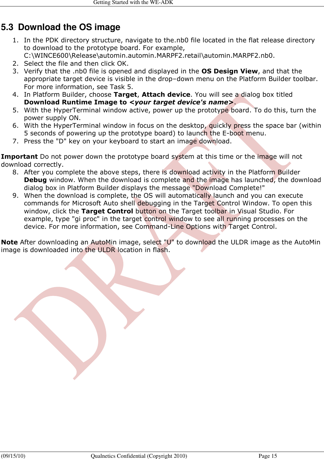   Getting Started with the WE-ADK (09/15/10)  Qualnetics Confidential (Copyright 2010)  Page 15 5.3  Download the OS image  1. In the PDK directory structure, navigate to the.nb0 file located in the flat release directory to download to the prototype board. For example, C:\WINCE600\Release\automin.automin.MARPF2.retail\automin.MARPF2.nb0.  2. Select the file and then click OK.  3. Verify that the .nb0 file is opened and displayed in the OS Design View, and that the appropriate target device is visible in the drop–down menu on the Platform Builder toolbar. For more information, see Task 5.  4. In Platform Builder, choose Target, Attach device. You will see a dialog box titled Download Runtime Image to &lt;your target device&apos;s name&gt;.  5. With the HyperTerminal window active, power up the prototype board. To do this, turn the power supply ON.  6. With the HyperTerminal window in focus on the desktop, quickly press the space bar (within 5 seconds of powering up the prototype board) to launch the E-boot menu.  7. Press the &quot;D&quot; key on your keyboard to start an image download.   Important Do not power down the prototype board system at this time or the image will not download correctly.  8. After you complete the above steps, there is download activity in the Platform Builder Debug window. When the download is complete and the image has launched, the download dialog box in Platform Builder displays the message &quot;Download Complete!&quot;  9. When the download is complete, the OS will automatically launch and you can execute commands for Microsoft Auto shell debugging in the Target Control Window. To open this window, click the Target Control button on the Target toolbar in Visual Studio. For example, type &quot;gi proc&quot; in the target control window to see all running processes on the device. For more information, see Command-Line Options with Target Control.   Note After downloading an AutoMin image, select &quot;U&quot; to download the ULDR image as the AutoMin image is downloaded into the ULDR location in flash.  