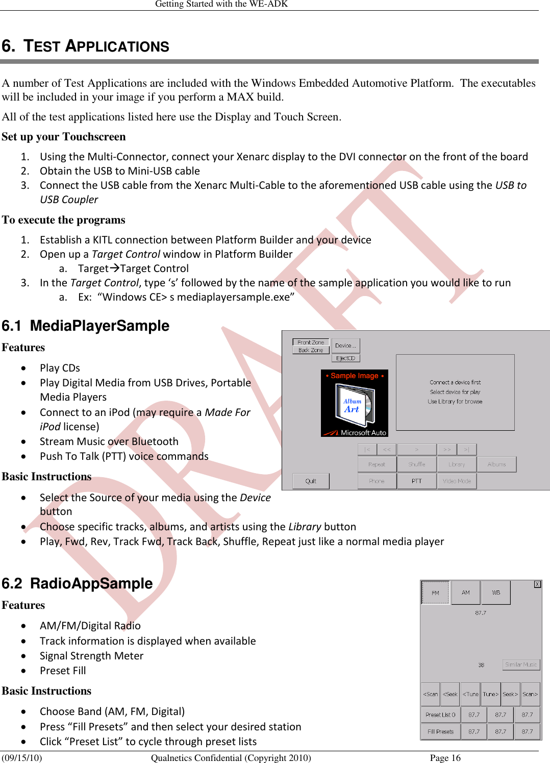   Getting Started with the WE-ADK (09/15/10)  Qualnetics Confidential (Copyright 2010)  Page 16 6.  TEST APPLICATIONS A number of Test Applications are included with the Windows Embedded Automotive Platform.  The executables will be included in your image if you perform a MAX build. All of the test applications listed here use the Display and Touch Screen. Set up your Touchscreen 1. Using the Multi-Connector, connect your Xenarc display to the DVI connector on the front of the board 2. Obtain the USB to Mini-USB cable 3. Connect the USB cable from the Xenarc Multi-Cable to the aforementioned USB cable using the USB to USB Coupler To execute the programs 1. Establish a KITL connection between Platform Builder and your device 2. Open up a Target Control window in Platform Builder a. TargetTarget Control 3. In the Target Control, type ‘s’ followed by the name of the sample application you would like to run a. Ex:  “Windows CE&gt; s mediaplayersample.exe” 6.1  MediaPlayerSample Features  Play CDs  Play Digital Media from USB Drives, Portable Media Players  Connect to an iPod (may require a Made For iPod license)  Stream Music over Bluetooth  Push To Talk (PTT) voice commands Basic Instructions  Select the Source of your media using the Device button  Choose specific tracks, albums, and artists using the Library button  Play, Fwd, Rev, Track Fwd, Track Back, Shuffle, Repeat just like a normal media player  6.2  RadioAppSample Features  AM/FM/Digital Radio   Track information is displayed when available  Signal Strength Meter  Preset Fill Basic Instructions  Choose Band (AM, FM, Digital)  Press “Fill Presets” and then select your desired station  Click “Preset List” to cycle through preset lists 