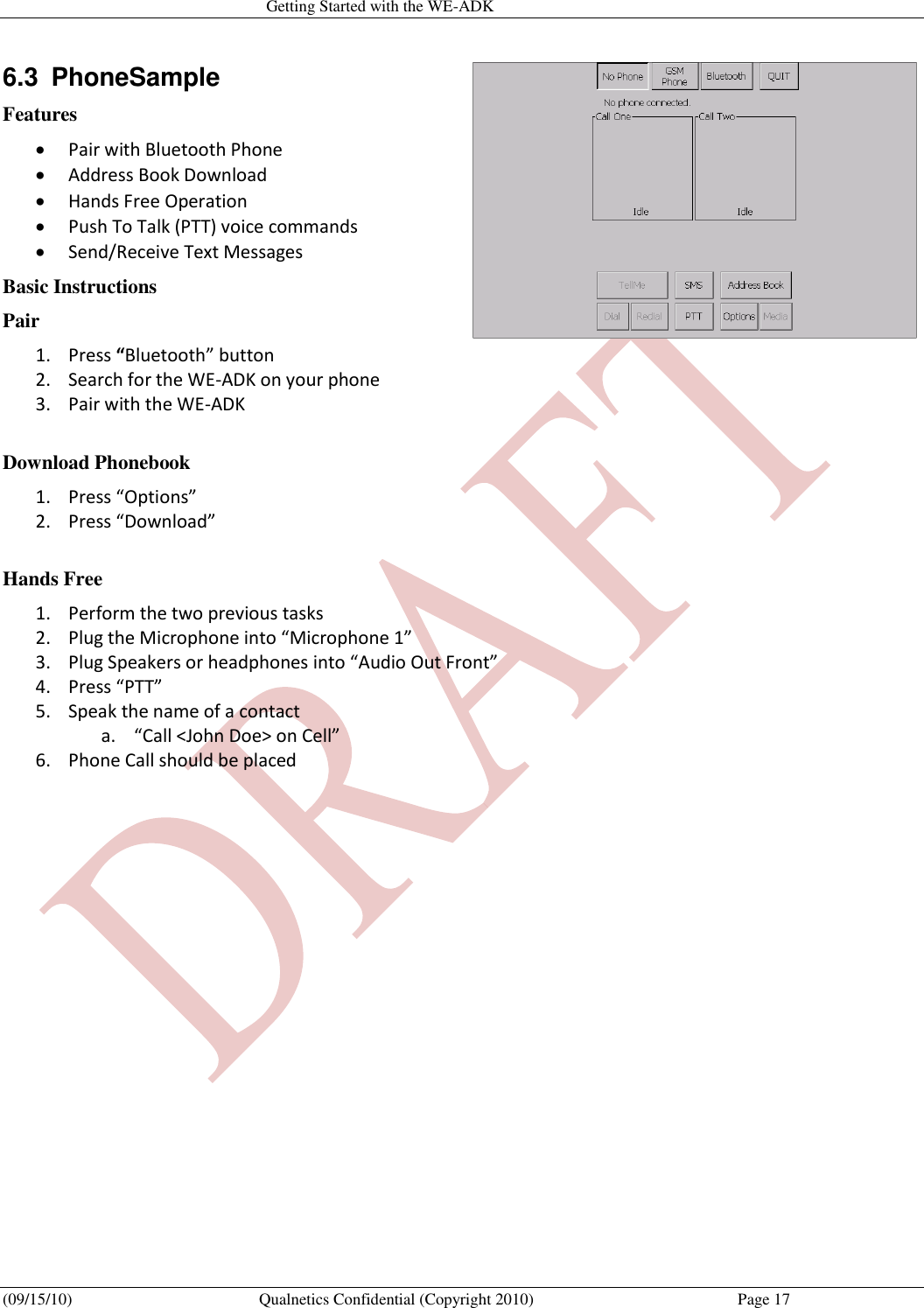   Getting Started with the WE-ADK (09/15/10)  Qualnetics Confidential (Copyright 2010)  Page 17 6.3  PhoneSample Features  Pair with Bluetooth Phone  Address Book Download  Hands Free Operation  Push To Talk (PTT) voice commands  Send/Receive Text Messages Basic Instructions Pair 1. Press “Bluetooth” button 2. Search for the WE-ADK on your phone 3. Pair with the WE-ADK  Download Phonebook 1. Press “Options” 2. Press “Download”  Hands Free 1. Perform the two previous tasks 2. Plug the Microphone into “Microphone 1” 3. Plug Speakers or headphones into “Audio Out Front” 4. Press “PTT” 5. Speak the name of a contact a. “Call &lt;John Doe&gt; on Cell” 6. Phone Call should be placed 